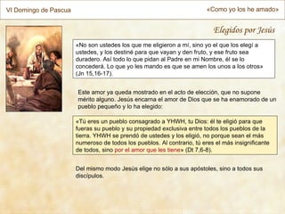 VI Domingo de Pascua                                                     «Como yo los he amado»


                                                                           Elegidos por Jesús
                       «No son ustedes los que me eligieron a mí, sino yo el que los elegí a
                       ustedes, y los destiné para que vayan y den fruto, y ese fruto sea
                       duradero. Así todo lo que pidan al Padre en mi Nombre, él se lo
                       concederá. Lo que yo les mando es que se amen los unos a los otros»
                       (Jn 15,16-17).


                       Este amor ya queda mostrado en el acto de elección, que no supone
                       mérito alguno. Jesús encarna el amor de Dios que se ha enamorado de un
                       pueblo pequeño y lo ha elegido:

                       «Tú eres un pueblo consagrado a YHWH, tu Dios: él te eligió para que
                       fueras su pueblo y su propiedad exclusiva entre todos los pueblos de la
                       tierra. YHWH se prendó de ustedes y los eligió, no porque sean el más
                       numeroso de todos los pueblos. Al contrario, tú eres el más insignificante
                       de todos, sino por el amor que les tiene» (Dt 7,6-8).


                       Del mismo modo Jesús elige no sólo a sus apóstoles, sino a todos sus
                       discípulos.
 