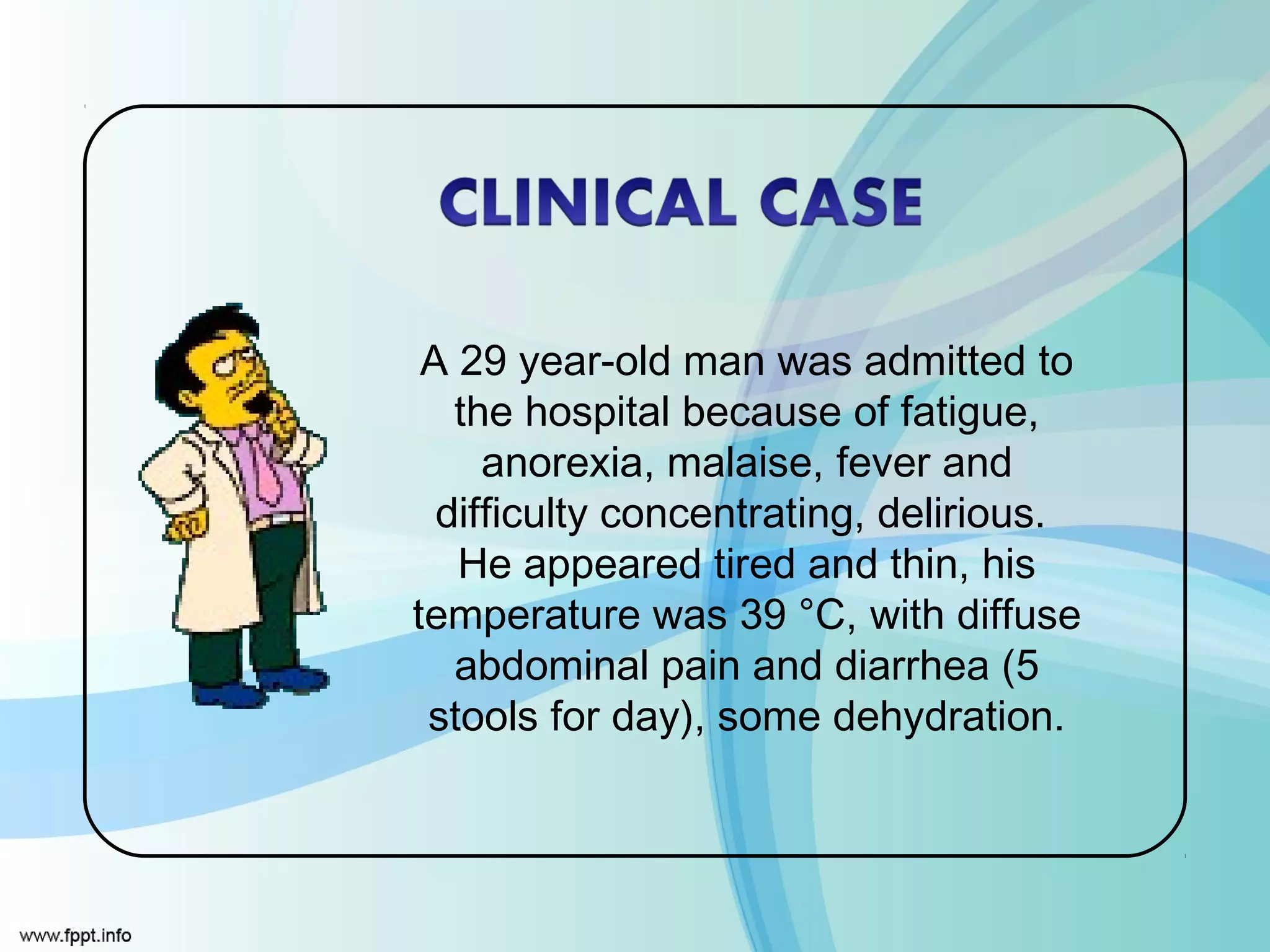 A 29 year-old man was admitted to
   the hospital because of fatigue,
     anorexia, malaise, fever and
  difficulty concentrating, delirious.
   He appeared tired and thin, his
temperature was 39 °C, with diffuse
   abdominal pain and diarrhea (5
 stools for day), some dehydration.
 