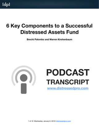 [dp]




  6 Key Components to a Successful
       Distressed Assets Fund
         Brecht Palombo and Warren Kirshenbaum




                                     PODCAST
                                     TRANSCRIPT
                                     http://www.distresesdpro.com/blog/podcasts/




          1 of 16 Wednesday, January 6, 2010 | distressedpro.com
 