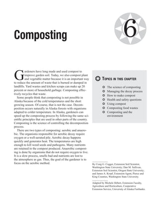 Composting                                                                           ❂         6
G
          ardeners have long made and used compost to
          improve garden soil. Today, we also compost plant
          and vegetable matter because it is an important way
to reduce the amount of waste that is burned or dumped in
                                                                    ❂ Topics in this chapter
landfills. Yard wastes and kitchen scraps can make up 20                   ❂❂   The science of composting
percent or more of household garbage. Composting effec-                    ❂❂   Managing the decay process
tively recycles that waste.
                                                                           ❂❂   How to make compost
   Some people think that composting is not possible in
Alaska because of the cold temperatures and the short                      ❂❂   Health and safety questions
growing season. Of course, that is not the case. Decom-                    ❂❂   Using compost
position occurs naturally in Alaska forests with organisms                 ❂❂   Composting food wastes
adapted to colder temperature. In Alaska, gardeners can                    ❂❂   Composting and the
speed up the composting process by following the same sci-                      environment
entific principles that are used in other parts of the country.
Composting is the science of controlling the decomposition
process.
   There are two types of composting: aerobic and anaero-
bic. The organisms responsible for aerobic decay require
oxygen or a well-aerated pile. Aerobic decay happens
quickly and generates heat. The temperatures are high
enough to kill weed seeds and pathogens. Many nutrients
are retained in the compost produced. Anaerobic compost-
ing is done by organisms that do not require oxygen to live.
It is a slow process, smells bad and nutrients are lost to
the atmosphere as gas. Thus, the goal of the gardener is to
focus on the aerobic method.                                      By Craig G. Cogger, Extension Soil Scientist,
                                                                  Washington State University; Dan M. Sullivan,
                                                                  Extension Soil Scientist, Oregon State University;
                                                                  and James A. Kropf, Extension Agent, Pierce and
                                                                  King Counties, Washington State University.

                                                                  Adapted by Michele Hébert, Extension Faculty,
                                                                  Agriculture and Horticulture, Cooperative
                                                                  Extension Service, University of Alaska Fairbanks.
 