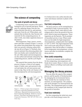 114 • Composting—Chapter 6




                                                                   It is broken down into carbon dioxide and
                 The science of composting                         water and releases nutrients to plants in the
                                                                   process.
                 The cycle of growth and decay
                   Composting carries out part of the earth’s      Fast (hot) composting
                 biological cycle of growth and decay. Plants         The decay process can be manipulated or
                 grow by capturing energy from the sun,            controlled to make it proceed quickly. The
See Chapter 3,
Soils and
                 carbon dioxide from the air, and nutrients        key is to balance food, water and air in the
Fertilizers.     and water from the soil. When plants, and         compost pile to favor the growth of thermo-
                 animals that eat them die, they become raw        philic (heat-loving) microorganisms. These
                 materials for the composting process. In          organisms are the bacteria. The by-product
                 other words, once dead, organisms decay or        of microbial activity is heat. When condi-
                 decompose.                                        tions are favorable for high-temperature
                   Microorganisms, fungi, insects, worms,          microorganisms, compost piles heat rapidly
                 mites and other creatures (Figure 1) convert      to 120° to 150°F. The high temperature kills
                 the carbon from dead plants into energy for       most weed seeds and pathogens (disease
                 their own growth, releasing carbon diox-          organisms). Once the hot phase is complete,
                 ide into the air (Figure 2). Similarly, they      lower-temperature microorganisms, worms,
                 recycle nutrients from decaying plants into       insects and other invertebrates complete the
                 their own bodies and eventually back into         decay process.
                 the soil. Other plants and microorganisms
                 use the carbon and nutrients released by the      Slow (cold) composting
                 composting process, and the cycle begins            If you do not maintain ideal conditions
                 again.                                            for hot composting, microorganisms still
                   The material that remains from the decay        break down wastes. Decay is slower, cooler
                 process is humus, a form of soil organic          and less effective at killing weed seeds and
                 matter. It holds water and nutrients in the       pathogens.
                 soil and makes the soil more porous and
                 easier to dig. Once in the soil, humus is fur-
                 ther decomposed by soil microorganisms.           Managing the decay process
                                                                     You can affect the speed of the compost
                                                                   process and the quality of finished product
                                                                   by managing the environmental factors.
                                                                   These include the raw material or food,
                                                                   moisture, air and organisms. The compost
                                                                   pile can be thought of as food and home for
                 Actinomycetes       Fungi            Bacteria     microbes. The management goal is to make
                                                                   the conditions in the compost pile ideal for
                 Figure 1.—Primary groups of microorganisms        the growth of microbes.
                 involved in composting (magnified more than
                 1,000 times). (Reprinted by permission from On-
                 Farm Composting Handbook, NRAES-54, Natural
                                                                   Food (raw materials)
                 Resource, Agriculture and Engineering Service,      For fast composting the initial mix must
                 Cooperative Extension, 1992: 607-255-7654; www.   provide a rich food (energy) source for
                 nraes.org.)
 