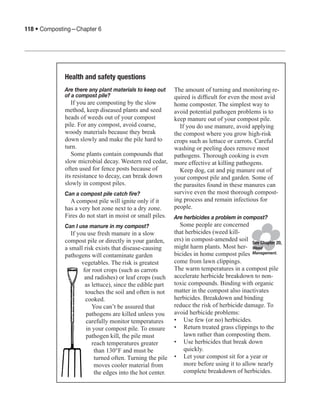 118 • Composting—Chapter 6




             Health and safety questions
             Are there any plant materials to keep out       The amount of turning and monitoring re-
             of a compost pile?                              quired is difficult for even the most avid
                If you are composting by the slow            home composter. The simplest way to
             method, keep diseased plants and seed           avoid potential pathogen problems is to
             heads of weeds out of your compost              keep manure out of your compost pile.
             pile. For any compost, avoid coarse,              If you do use manure, avoid applying
             woody materials because they break              the compost where you grow high-risk
             down slowly and make the pile hard to           crops such as lettuce or carrots. Careful
             turn.                                           washing or peeling does remove most
                Some plants contain compounds that           pathogens. Thorough cooking is even
             slow microbial decay. Western red cedar,        more effective at killing pathogens.
             often used for fence posts because of             Keep dog, cat and pig manure out of
             its resistance to decay, can break down         your compost pile and garden. Some of
             slowly in compost piles.                        the parasites found in these manures can
             Can a compost pile catch fire?                  survive even the most thorough compost-
               A compost pile will ignite only if it         ing process and remain infectious for
             has a very hot zone next to a dry zone.         people.
             Fires do not start in moist or small piles.     Are herbicides a problem in compost?
             Can I use manure in my compost?                   Some people are concerned
                If you use fresh manure in a slow            that herbicides (weed kill-
             compost pile or directly in your garden,        ers) in compost-amended soil See Chapter 20,
             a small risk exists that disease-causing        might harm plants. Most her- Weed
             pathogens will contaminate garden               bicides in home compost piles Management.
                     vegetables. The risk is greatest        come from lawn clippings.
                      for root crops (such as carrots        The warm temperatures in a compost pile
                       and radishes) or leaf crops (such     accelerate herbicide breakdown to non-
                       as lettuce), since the edible part    toxic compounds. Binding with organic
                       touches the soil and often is not     matter in the compost also inactivates
                       cooked.                               herbicides. Breakdown and binding
                           You can’t be assured that         reduce the risk of herbicide damage. To
                        pathogens are killed unless you      avoid herbicide problems:
                        carefully monitor temperatures       •	 Use few (or no) herbicides.
                        in your compost pile. To ensure      •	 Return treated grass clippings to the
                        pathogen kill, the pile must             lawn rather than composting them.
                           reach temperatures greater        •	 Use herbicides that break down
                            than 130°F and must be               quickly.
                            turned often. Turning the pile   •	 Let your compost sit for a year or
                            moves cooler material from           more before using it to allow nearly
                            the edges into the hot center.       complete breakdown of herbicides.
 