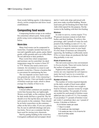 120 • Composting—Chapter 6




          from woody bulking agents; it decomposes           ded in 1-inch-wide strips and mixed with
          slowly, resists compaction and slows weed          peat moss make excellent bedding. Worms
          establishment.                                     need some grit for breaking down their food.
                                                             Add a little topsoil for this purpose. Put the
                                                             worms in the bedding with their first feeding.
          Composting food waste
                                                             Moisture
            Composting kitchen scraps in an outdoor
                                                                In order to survive, worms require 75 to
          bin sometimes attracts pests. Some people
                                                             90 percent moisture content in both their
          prefer using worm composting, as described
                                                             bodies and their bedding. To achieve this
          below.
                                                             percentage, add 3 pounds of water for each
          Worm bins                                          pound of dry bedding (a ratio of 3:1). An
                                                             easy way to check the moisture content of
             Many food wastes can be composted in            bedding is to squeeze some in your hand.
          worm bins. Examples include fruit (not cit-        If a few drops of moisture are released by
          rus) and vegetable peels, grains, pasta, baked     squeezing, the bedding is sufficiently moist.
          goods, coffee grounds and even coffee filters.     If five or more drops are produced, the bed-
          Do not add meat or dairy products.                 ding probably is too wet.
             Place worm bins where temperature
          and moisture can be controlled. An ideal           Kinds of worms to use
          temperature range for worms is from 55°               The red worm used in a box environment
          to 77°F. Worms also need a moist envi-             is Eisenia foetida. These red worms feed on
          ronment. Air circulation is a must in and          the surface of organic matter.
          around a worm box. Choose a location that             Nightcrawlers and other garden earth-
          is convenient for maintaining the box.             worms are very important for soil improve-
             The size depends on how much waste              ment, but won’t survive in a worm box.
          you generate per week. A box measuring 1           Earthworms live only in furrows in the soil.
          foot by 2 feet by 3 feet can handle 6 pounds       Number of worms
          of kitchen waste per week, which is about             The number of worms required depends
          average for a family of four to six.               on the daily weight of food waste added.
                                                             Since worms can eat their own weight in
          Starting a worm bin
                                                             food in 24 hours, measure worms by weight
             Colored rubber containers are popular as
                                                             rather than number. Two pounds of worms
          worm bins because they are lightweight.
                                                             are needed for each pound of kitchen waste
          Worms avoid light, so the container should
                                                             added per day (a ratio of 2:1). For example,
          be dark inside and have a good lid. The lid
                                                             if you produce 3½ pounds of kitchen waste
          should cover the top but does not need to at-
                                                             per week (½ pound per day), use 1 pound of
          tach securely to the container. There should
                                                             worms. Calculate as follows:
          be air holes somewhere on the container —
                                                                3½ lb kitchen waste per week
          either on the lid or sides. If you use a plastic
                                                                ÷ 7 days in a week
          bin, be sure to add both drainage and aera-
                                                                = ½ lb waste per day (average)
          tion holes. Never use a container that has
                                                                	 ½ lb waste per day x 2 lb of worms for 	
          been used for storing toxic chemicals.
                                                                	 each lb of daily waste
             Start by putting bedding in the worm box.
                                                                = 1 lb of worms
          Corrugated cardboard and newspaper shred-
 
