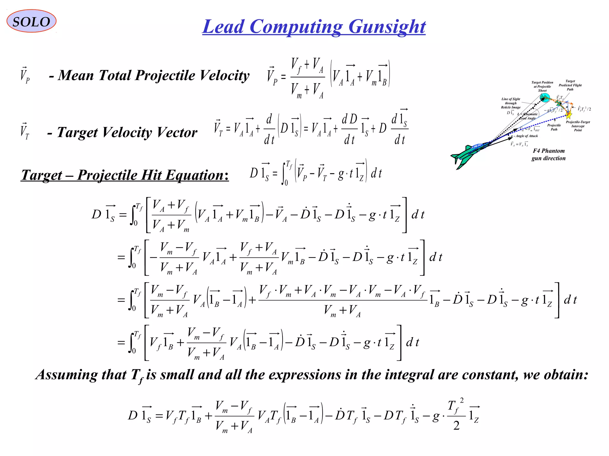 SOLO Lead Computing Gunsight
( )BmAA
Am
Af
P VV
VV
VV
V 11 +
+
+
=

- Target Velocity VectorTV

( ) td
d
D
td
Dd
VD
td
d
VV S
SAASAAT
1
1111 ++=+=

Target – Projectile Hit Equation: ( )∫ ⋅−−=
fT
ZTPS tdtgVVD
0
11

PV

- Mean Total Projectile Velocity
( )
( )
( )∫
∫
∫
∫






⋅−−−−
+
−
+=






⋅−−−
+
⋅−⋅−⋅+⋅
+−
+
−
=






⋅−−−
+
+
+
+
−
−=






⋅−−−−+
+
+
=
f
f
f
f
T
ZSSABA
Am
fm
Bf
T
ZSSB
Am
fAmAmAmf
ABA
Am
fm
T
ZSSBm
Am
Af
AA
Am
fm
T
ZSSABmAA
mA
fA
S
tdtgDDV
VV
VV
V
tdtgDD
VV
VVVVVVVV
V
VV
VV
tdtgDDV
VV
VV
V
VV
VV
tdtgDDVVV
VV
VV
D
0
0
0
0
111111
111111
11111
111111









Assuming that Tf is small and all the expressions in the integral are constant, we obtain:
( ) Z
f
SfSfABfA
Am
fm
BffS
T
gTDTDTV
VV
VV
TVD 1
2
111111
2
⋅−−−−
+
−
+=


F4 Phantom
gun direction
AAA VV 1=

BSTmm VV 1=

L = Kinematic
Lead Angle
Projectile
Path
Target Position
at Projectile
Shoot
Target
Predicted Flight
Path
Projectile-Target
Intercept
Point
fTTV

a - Angle of Attack
Line of Sight
through
Reticle Image
SD1
2/
2
fTTV

2/1
2
fZTg−
 
