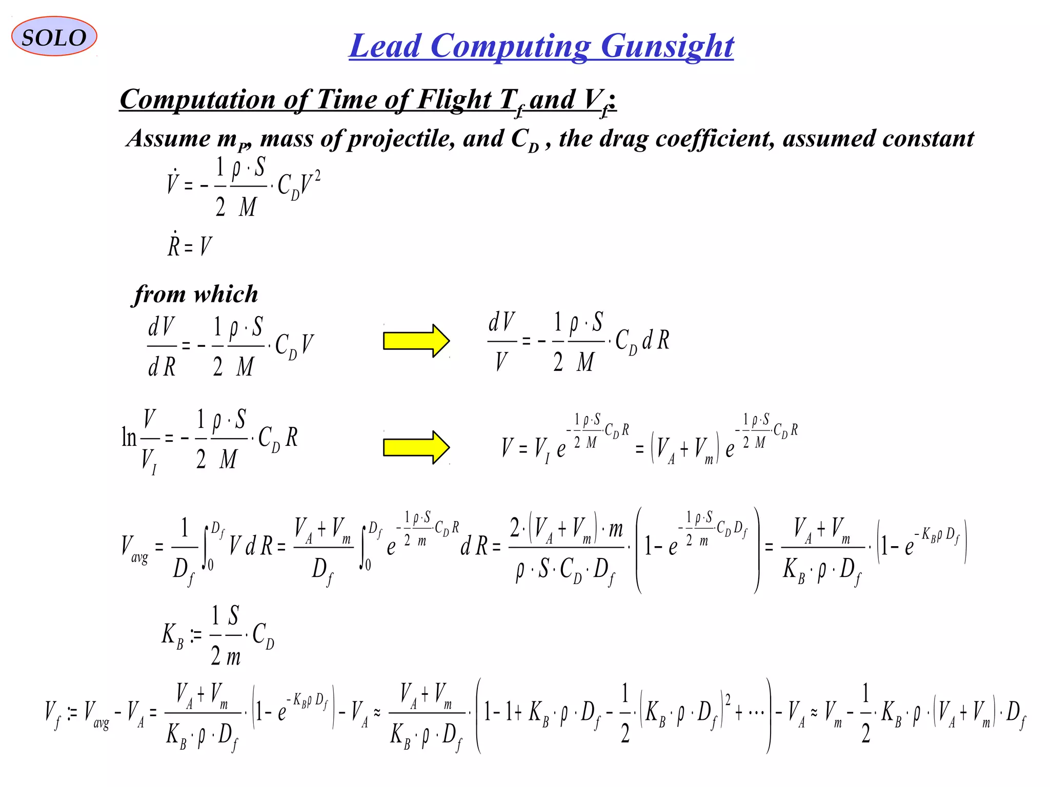 SOLO Lead Computing Gunsight
VR
VC
M
S
V D
=
⋅
⋅
−=

 2
2
1 ρ
Computation of Time of Flight Tf and Vf:
Assume mP, mass of projectile, and CD , the drag coefficient, assumed constant
from which
VC
M
S
Rd
Vd
D⋅
⋅
−=
ρ
2
1 RdC
M
S
V
Vd
D⋅
⋅
−=
ρ
2
1
RC
M
S
V
V
D
I
⋅
⋅
−=
ρ
2
1
ln ( )
RC
M
S
mA
RC
M
S
I
DD
eVVeVV
⋅
⋅
−⋅
⋅
−
+==
ρρ
2
1
2
1
( ) ( )
DB
DK
fB
mA
DC
m
S
fD
mA
D RC
m
S
f
mA
D
f
avg
C
m
S
K
e
DK
VV
e
DCS
mVV
Rde
D
VV
RdV
D
V fB
fDf Df
⋅=
−⋅
⋅⋅
+
=







−⋅
⋅⋅⋅
⋅+⋅
=
+
==
−⋅
⋅
−⋅
⋅
−
∫∫
2
1
:
11
21 2
1
0
2
1
0
ρ
ρρ
ρρ
( ) ( ) ( ) fmABmAfBfB
fB
mA
A
DK
fB
mA
Aavgf DVVKVVDKDK
DK
VV
Ve
DK
VV
VVV fB
⋅+⋅⋅⋅−≈−





+⋅⋅⋅−⋅⋅+−⋅
⋅⋅
+
≈−−⋅
⋅⋅
+
=−=
−
ρρρ
ρρ
ρ
2
1
2
1
111:
2

 