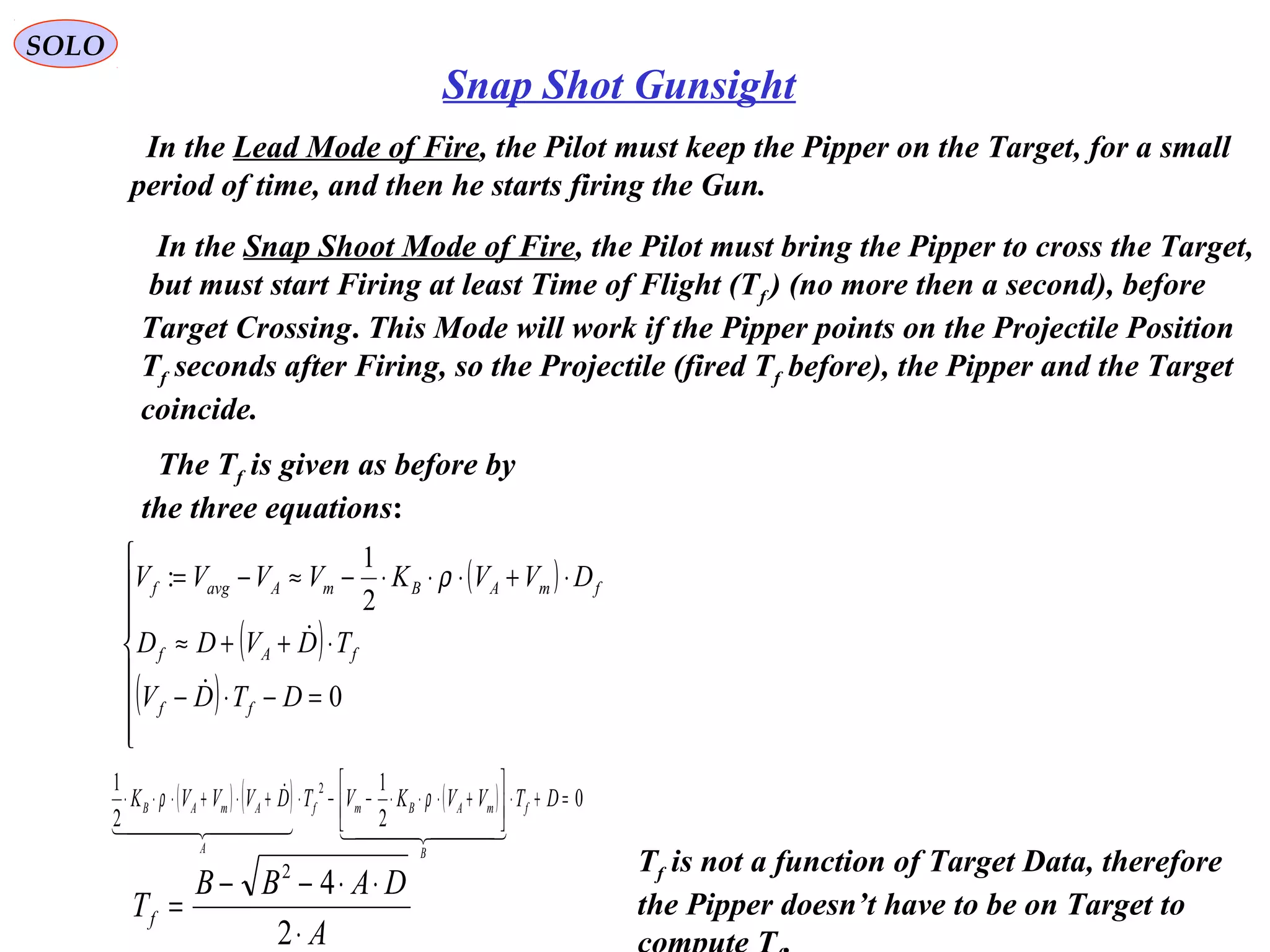 SOLO
Snap Shot Gunsight
In the Lead Mode of Fire, the Pilot must keep the Pipper on the Target, for a small
period of time, and then he starts firing the Gun.
In the Snap Shoot Mode of Fire, the Pilot must bring the Pipper to cross the Target,
but must start Firing at least Time of Flight (Tf ) (no more then a second), before
Target Crossing. This Mode will work if the Pipper points on the Projectile Position
Tf seconds after Firing, so the Projectile (fired Tf before), the Pipper and the Target
coincide.
The Tf is given as before by
the three equations:
( )
( )
( )








=−⋅−
⋅++≈
⋅+⋅⋅⋅−≈−=
0
2
1
:
DTDV
TDVDD
DVVKVVVV
ff
fAf
fmABmAavgf


ρ
A
DABB
Tf
⋅
⋅⋅−−
=
2
42
( ) ( ) ( ) 0
2
1
2
1 2
=+⋅





+⋅⋅⋅−−⋅+⋅+⋅⋅⋅ DTVVKVTDVVVK f
B
mABmf
A
AmAB
    
 ρρ
Tf is not a function of Target Data, therefore
the Pipper doesn’t have to be on Target to
 