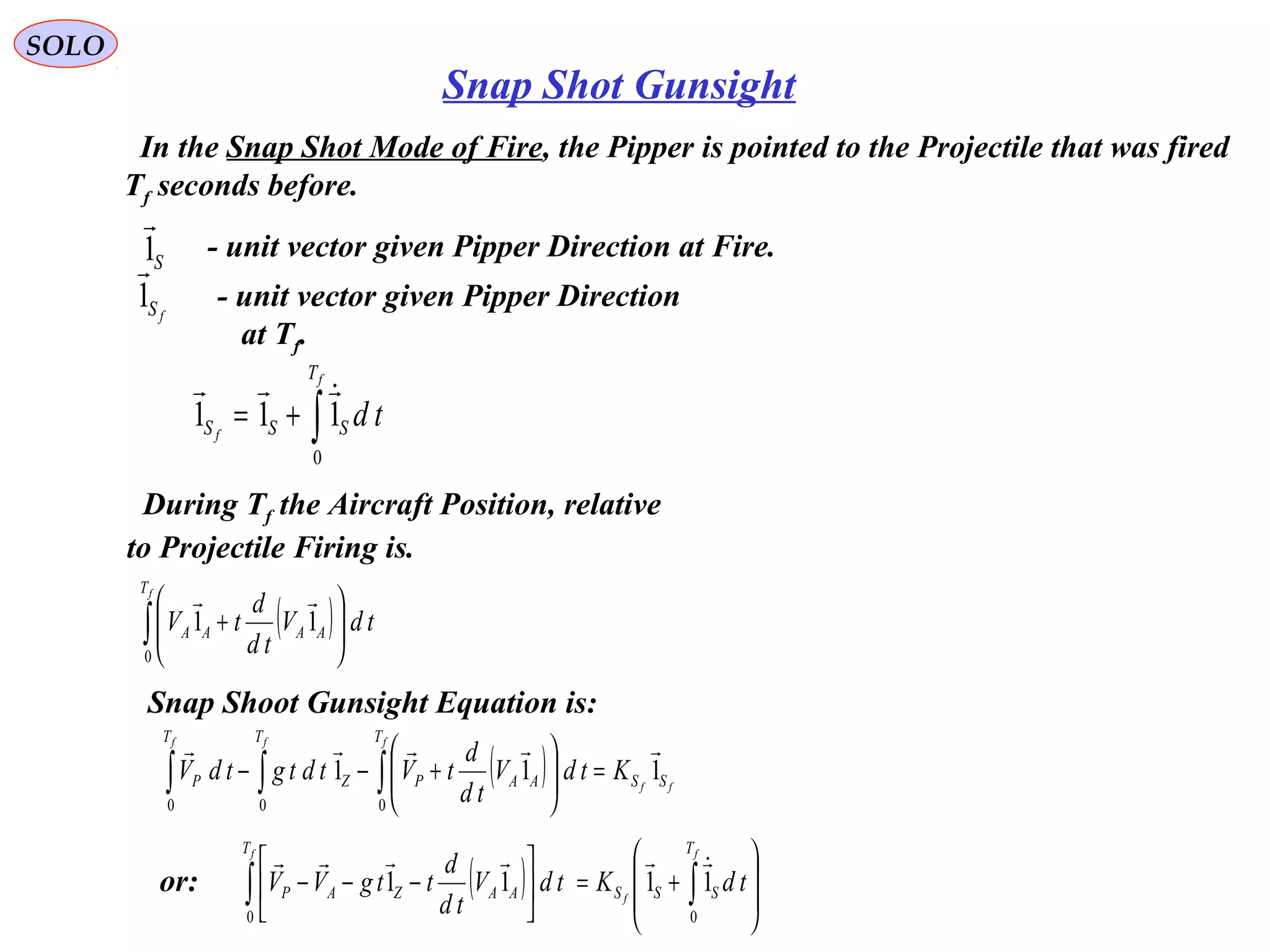 SOLO
Snap Shot Gunsight
In the Snap Shot Mode of Fire, the Pipper is pointed to the Projectile that was fired
Tf seconds before.
- unit vector given Pipper Direction at Fire.S1

fS1

- unit vector given Pipper Direction
at Tf.
∫+=
f
f
T
SSS td
0
111

During Tf the Aircraft Position, relative
to Projectile Firing is.
( )∫ 





+
fT
AAAA tdV
td
d
tV
0
11

Snap Shoot Gunsight Equation is:
( ) ff
fff
SS
T
AAPZ
TT
P KtdV
td
d
tVtdtgtdV 111
000

=





+−− ∫∫∫
( ) 







+=





−−− ∫∫
f
f
f T
SSS
T
AAZAP tdKtdV
td
d
ttgVV
00
1111

or:
 