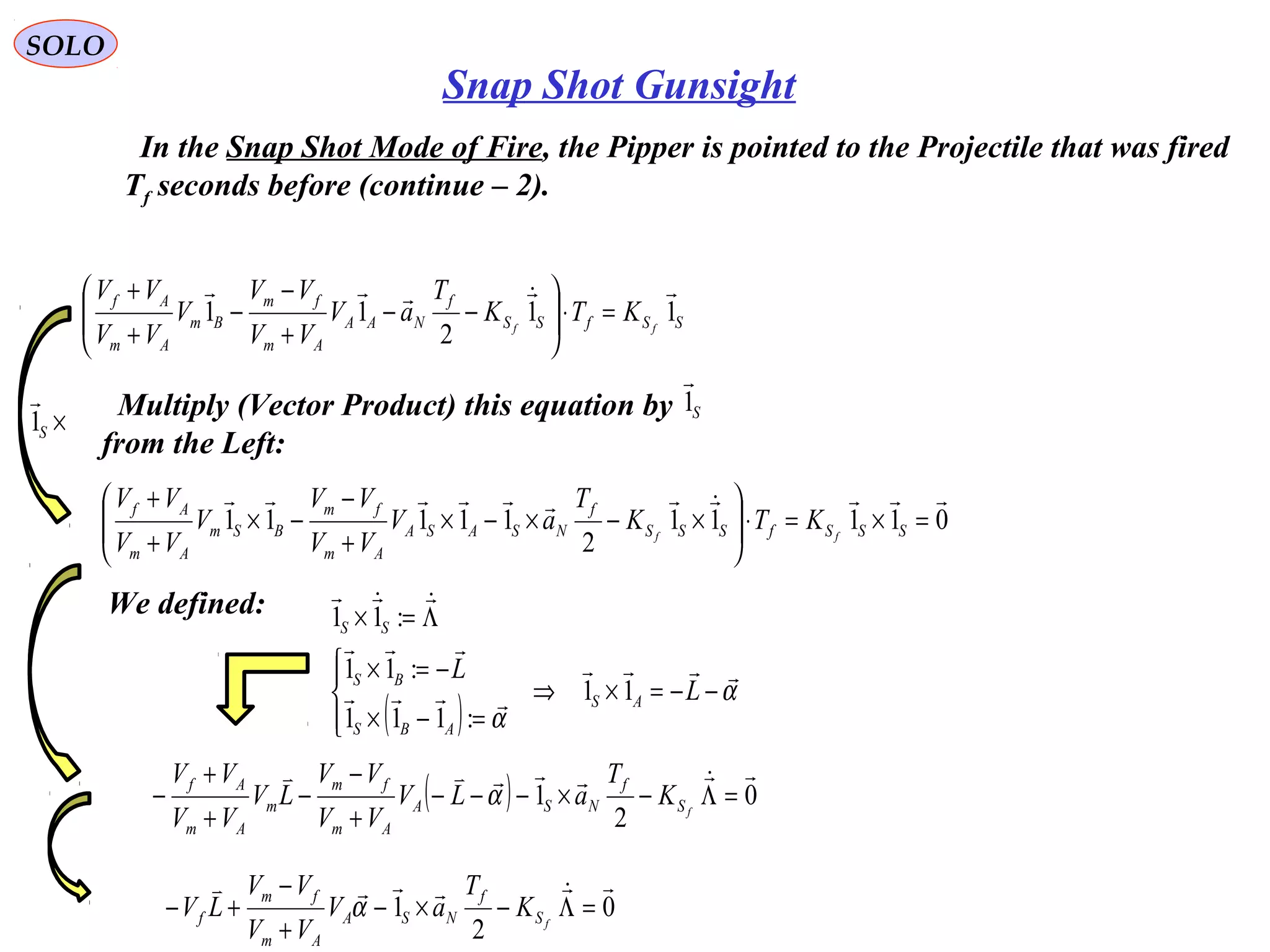   
SOLO
Snap Shot Gunsight
  In the Snap Shot Mode of Fire, the Pipper is pointed to the Projectile that was fired
Tf seconds before (continue – 2).
SSfSS
f
NAA
Am
fm
Bm
Am
Af
ff
KTK
T
aV
VV
VV
V
VV
VV
11
2
11

=⋅





−−
+
−
−
+
+
01111
2
11111

=×=⋅





×−×−×
+
−
−×
+
+
SSSfSSS
f
NSASA
Am
fm
BSm
Am
Af
ff
KTK
T
aV
VV
VV
V
VV
VV
  Multiply (Vector Product) this equation by
from the Left:
S1

  We defined:
( )
α
α




−−=×⇒




=−×
−=×
Λ=×
L
L
AS
ABS
BS
SS
11
:111
:11
:11
( ) 0
2
1

=Λ−×−−−
+
−
−
+
+
− fS
f
NSA
Am
fm
m
Am
Af
K
T
aLV
VV
VV
LV
VV
VV
α
0
2
1

=Λ−×−
+
−
+− fS
f
NSA
Am
fm
f K
T
aV
VV
VV
LV α
×S1

 