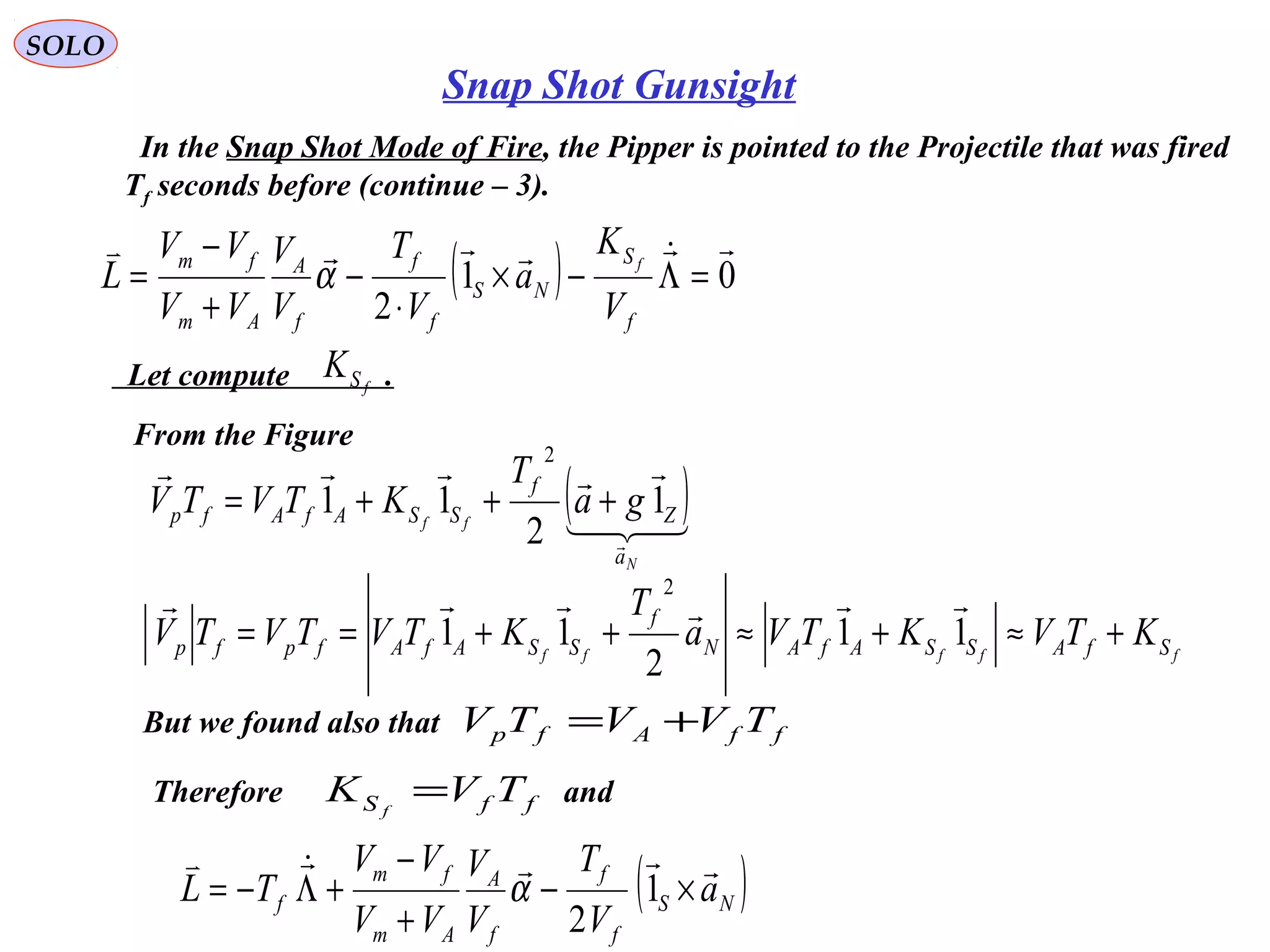   
SOLO
Snap Shot Gunsight
  In the Snap Shot Mode of Fire, the Pipper is pointed to the Projectile that was fired
Tf seconds before (continue – 3).
( ) 01
2

=Λ−×
⋅
−
+
−
=
f
S
NS
f
f
f
A
Am
fm
V
K
a
V
T
V
V
VV
VV
L f
α
  Let compute            .fSK
From the Figure
( )


N
ff
a
Z
f
SSAfAfp ga
T
KTVTV 1
2
11
2
+++=
fffff SfASSAfAN
f
SSAfAfpfp KTVKTVa
T
KTVTVTV +≈+≈++== 11
2
11
2

But we found also that ffAfp TVVTV +=
Therefore                                   andffS TVK f
=
( )NS
f
f
f
A
Am
fm
f a
V
T
V
V
VV
VV
TL

×−
+
−
+Λ−= 1
2
α
 
