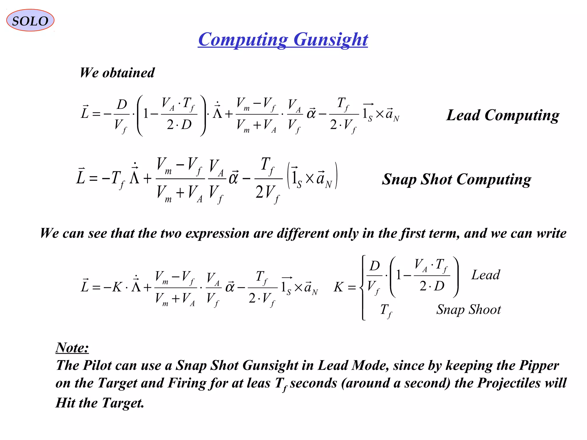   
SOLO
Computing Gunsight
We obtained
( )NS
f
f
f
A
Am
fm
f a
V
T
V
V
VV
VV
TL

×−
+
−
+Λ−= 1
2
α
NS
f
f
f
A
Am
fmfA
f
a
V
T
V
V
VV
VV
D
TV
V
D
L

×
⋅
−⋅
+
−
+Λ⋅





⋅
⋅
−⋅−= 1
22
1 α Lead Computing
Snap Shot Computing
We can see that the two expression are different only in the first term, and we can write











⋅
⋅
−⋅
=×
⋅
−⋅
+
−
+Λ⋅−=
ShootSnapT
Lead
D
TV
V
D
Ka
V
T
V
V
VV
VV
KL
f
fA
fNS
f
f
f
A
Am
fm
2
1
1
2

α
Note:
The Pilot can use a Snap Shot Gunsight in Lead Mode, since by keeping the Pipper
on the Target and Firing for at leas Tf seconds (around a second) the Projectiles will
Hit the Target.
 