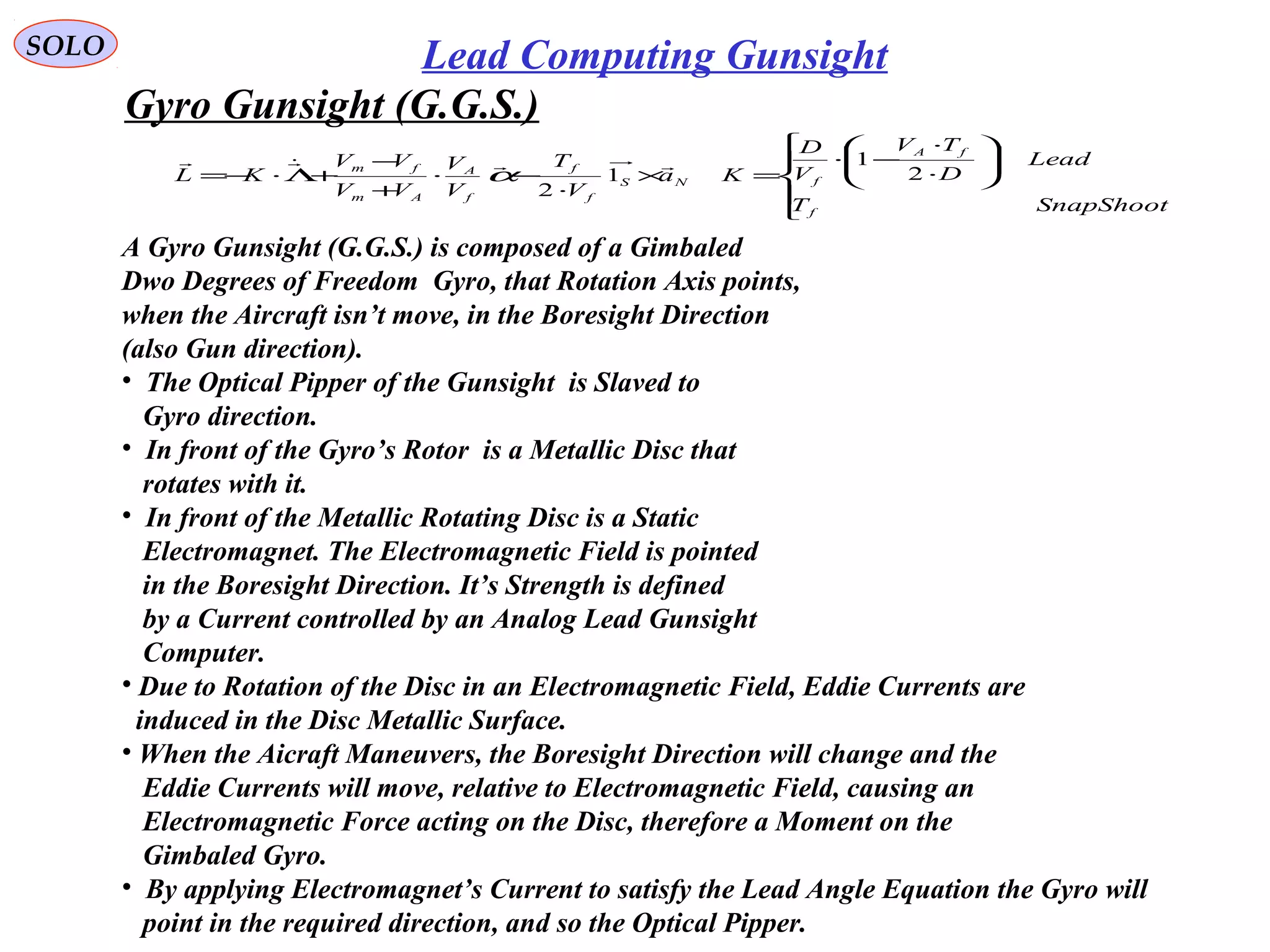   
SOLO Lead Computing Gunsight
Gyro Gunsight (G.G.S.) 
A Gyro Gunsight (G.G.S.) is composed of a Gimbaled
Dwo Degrees of Freedom  Gyro, that Rotation Axis points, 
when the Aircraft isn’t move, in the Boresight Direction 
(also Gun direction).
•  The Optical Pipper of the Gunsight  is Slaved to 
   Gyro direction. 
•  In front of the Gyro’s Rotor  is a Metallic Disc that 
   rotates with it.
•  In front of the Metallic Rotating Disc is a Static
   Electromagnet. The Electromagnetic Field is pointed 
   in the Boresight Direction. It’s Strength is defined
   by a Current controlled by an Analog Lead Gunsight
   Computer.
• Due to Rotation of the Disc in an Electromagnetic Field, Eddie Currents are
  induced in the Disc Metallic Surface.
• When the Aicraft Maneuvers, the Boresight Direction will change and the 
   Eddie Currents will move, relative to Electromagnetic Field, causing an
   Electromagnetic Force acting on the Disc, therefore a Moment on the
   Gimbaled Gyro. 
•  By applying Electromagnet’s Current to satisfy the Lead Angle Equation the Gyro will
   point in the required direction, and so the Optical Pipper.











⋅
⋅
−⋅
=×
⋅
−⋅
+
−
+Λ⋅−=
SnapShootT
Lead
D
TV
V
D
Ka
V
T
V
V
VV
VV
KL
f
fA
fNS
f
f
f
A
Am
fm
2
1
1
2

α
 