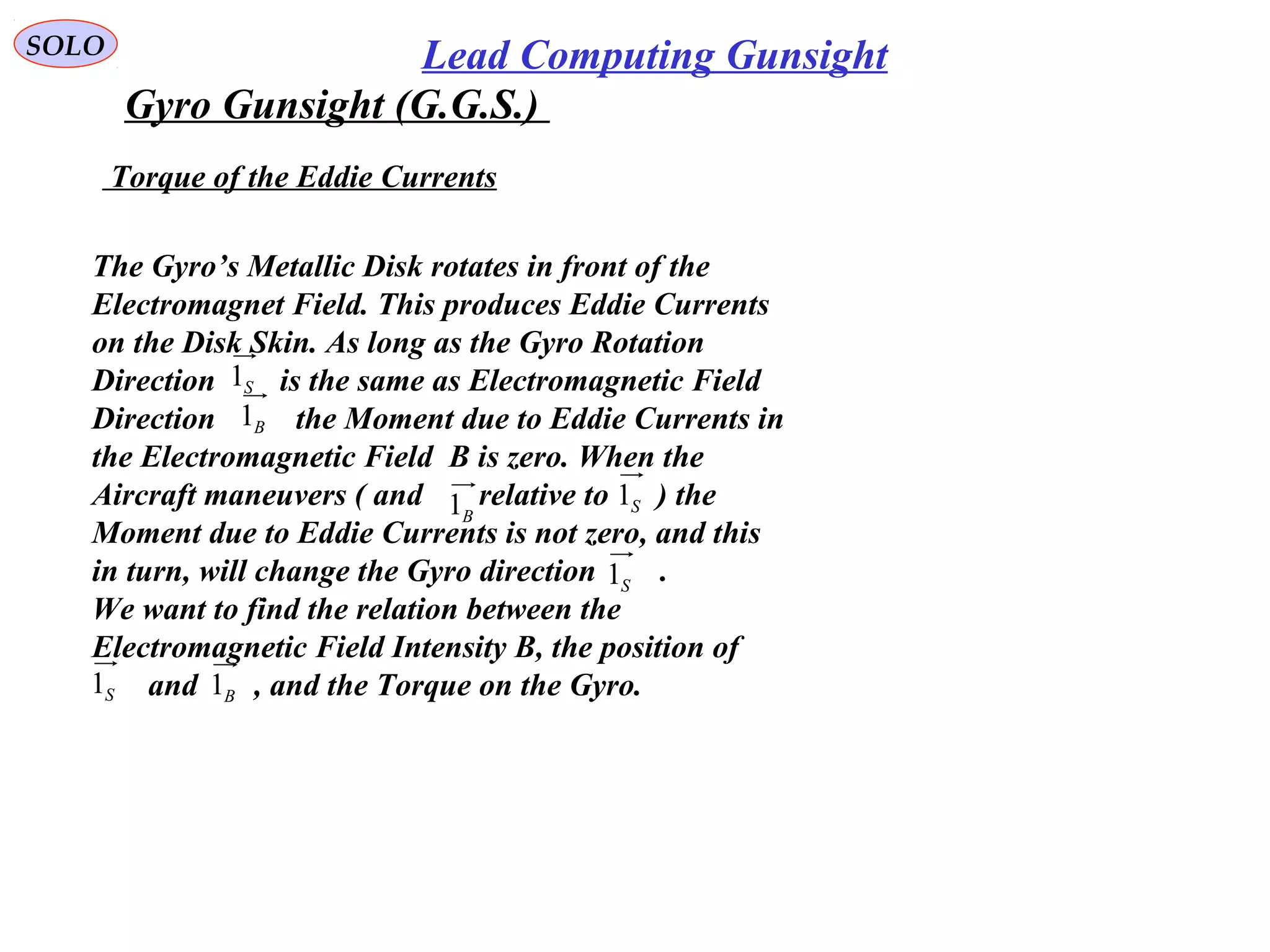   
SOLO Lead Computing Gunsight
Gyro Gunsight (G.G.S.) 
 Torque of the Eddie Currents
The Gyro’s Metallic Disk rotates in front of the 
Electromagnet Field. This produces Eddie Currents
on the Disk Skin. As long as the Gyro Rotation
Direction        is the same as Electromagnetic Field
Direction          the Moment due to Eddie Currents in
the Electromagnetic Field  B is zero. When the 
Aircraft maneuvers ( and       relative to      ) the 
Moment due to Eddie Currents is not zero, and this
in turn, will change the Gyro direction        .
We want to find the relation between the 
Electromagnetic Field Intensity B, the position of
       and       , and the Torque on the Gyro.
S1
B1
B1 S1
S1 B1
S1
 