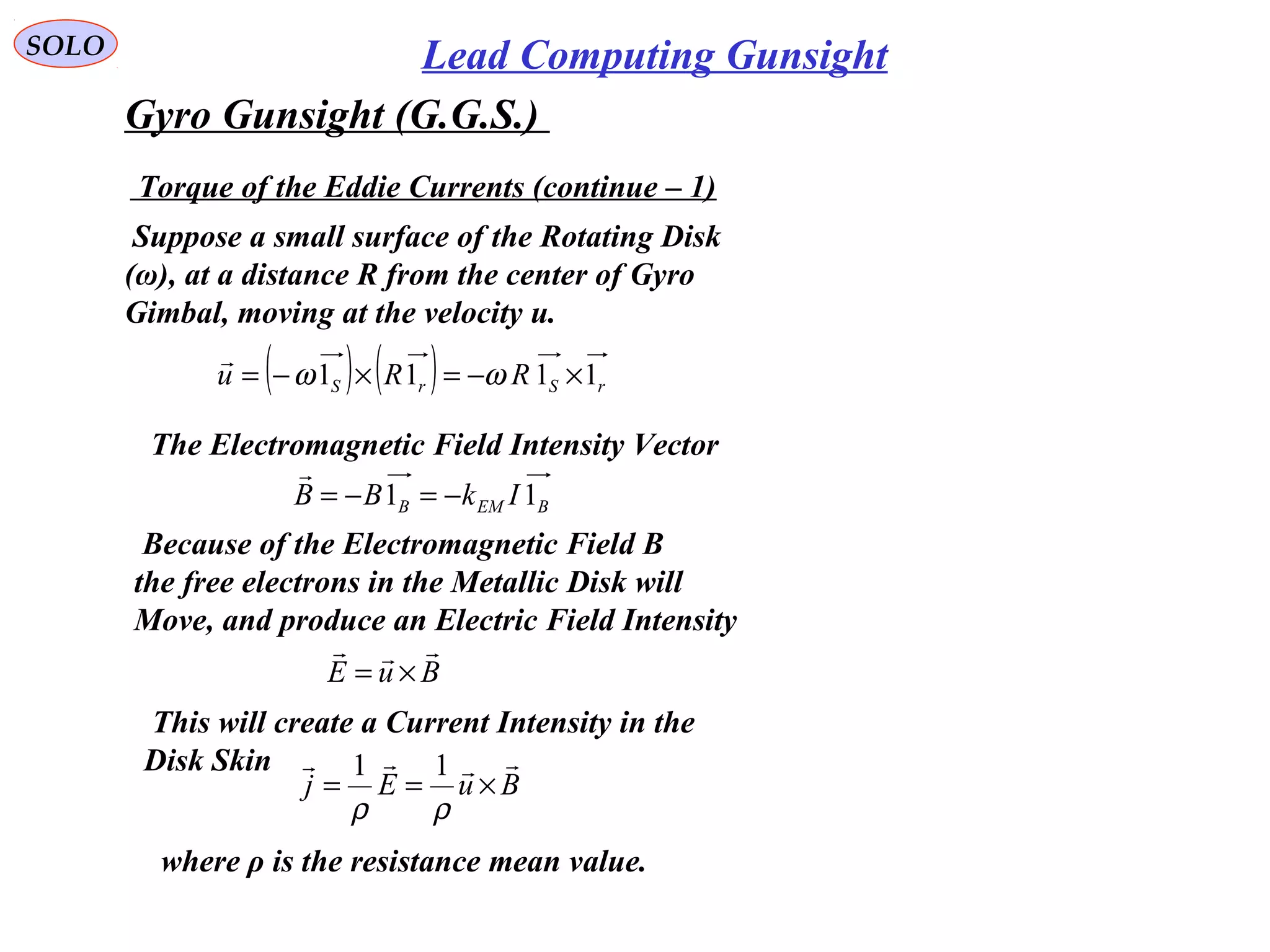   
SOLO Lead Computing Gunsight
Gyro Gunsight (G.G.S.) 
 Suppose a small surface of the Rotating Disk
(ω), at a distance R from the center of Gyro 
Gimbal, moving at the velocity u.
 The Electromagnetic Field Intensity Vector
BEMB IkBB 11 −=−=

( ) ( ) rSrS RRu 1111 ×−=×−= ωω

 Because of the Electromagnetic Field B 
the free electrons in the Metallic Disk will
Move, and produce an Electric Field Intensity
BuE

×=
 This will create a Current Intensity in the 
Disk Skin
BuEj

×==
ρρ
11
 where ρ is the resistance mean value.
 Torque of the Eddie Currents (continue – 1)
 