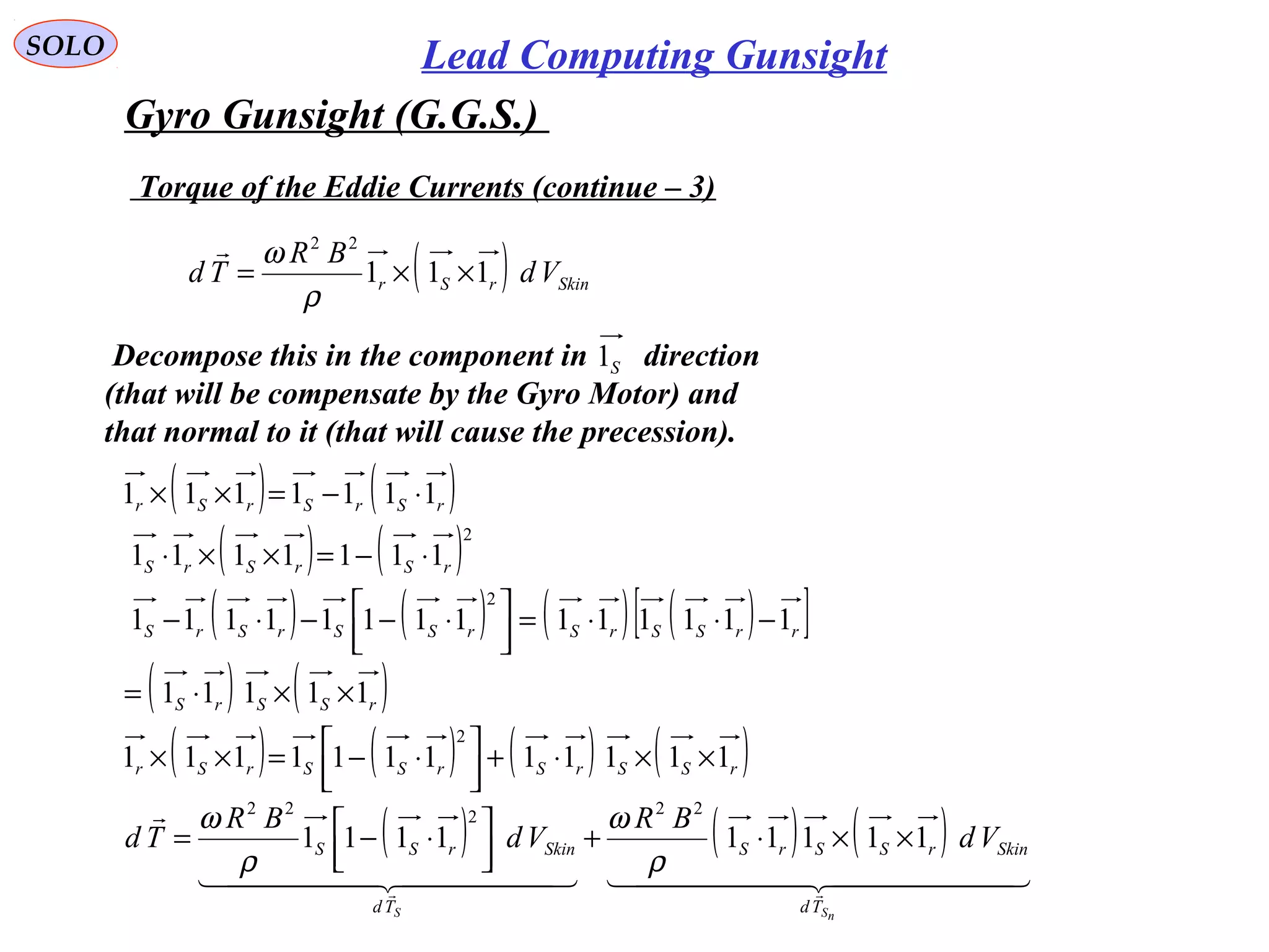   
SOLO Lead Computing Gunsight
Gyro Gunsight (G.G.S.) 
 Torque of the Eddie Currents (continue – 3)
( ) SkinrSr Vd
BR
Td 111
22
××=
ρ
ω
( ) ( )
( ) ( )
( ) ( ) ( ) ( )[ ]
( ) ( )
( ) ( ) ( ) ( )rSSrSrSSrSr
rSSrS
rrSSrSrSSrSrS
rSrSrS
rSrSrSr
111111111111
11111
11111111111111
1111111
1111111
2
2
2
××⋅+



 ⋅−=××
××⋅=
−⋅⋅=



 ⋅−−⋅−
⋅−=××⋅
⋅−=××
 Decompose this in the component in       direction 
(that will be compensate by the Gyro Motor) and 
that normal to it (that will cause the precession).
S1
( ) ( ) ( )
    


nSS Td
SkinrSSrS
Td
SkinrSS Vd
BR
Vd
BR
Td 111111111
22222
××⋅+



 ⋅−=
ρ
ω
ρ
ω
 