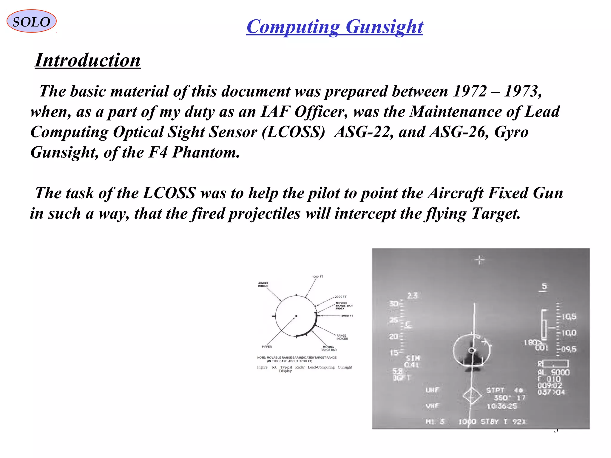 Introduction
SOLO
3
Computing Gunsight
The basic material of this document was prepared between 1972 – 1973,
when, as a part of my duty as an IAF Officer, was the Maintenance of Lead
Computing Optical Sight Sensor (LCOSS) ASG-22, and ASG-26, Gyro
Gunsight, of the F4 Phantom.
The task of the LCOSS was to help the pilot to point the Aircraft Fixed Gun
in such a way, that the fired projectiles will intercept the flying Target.
 
