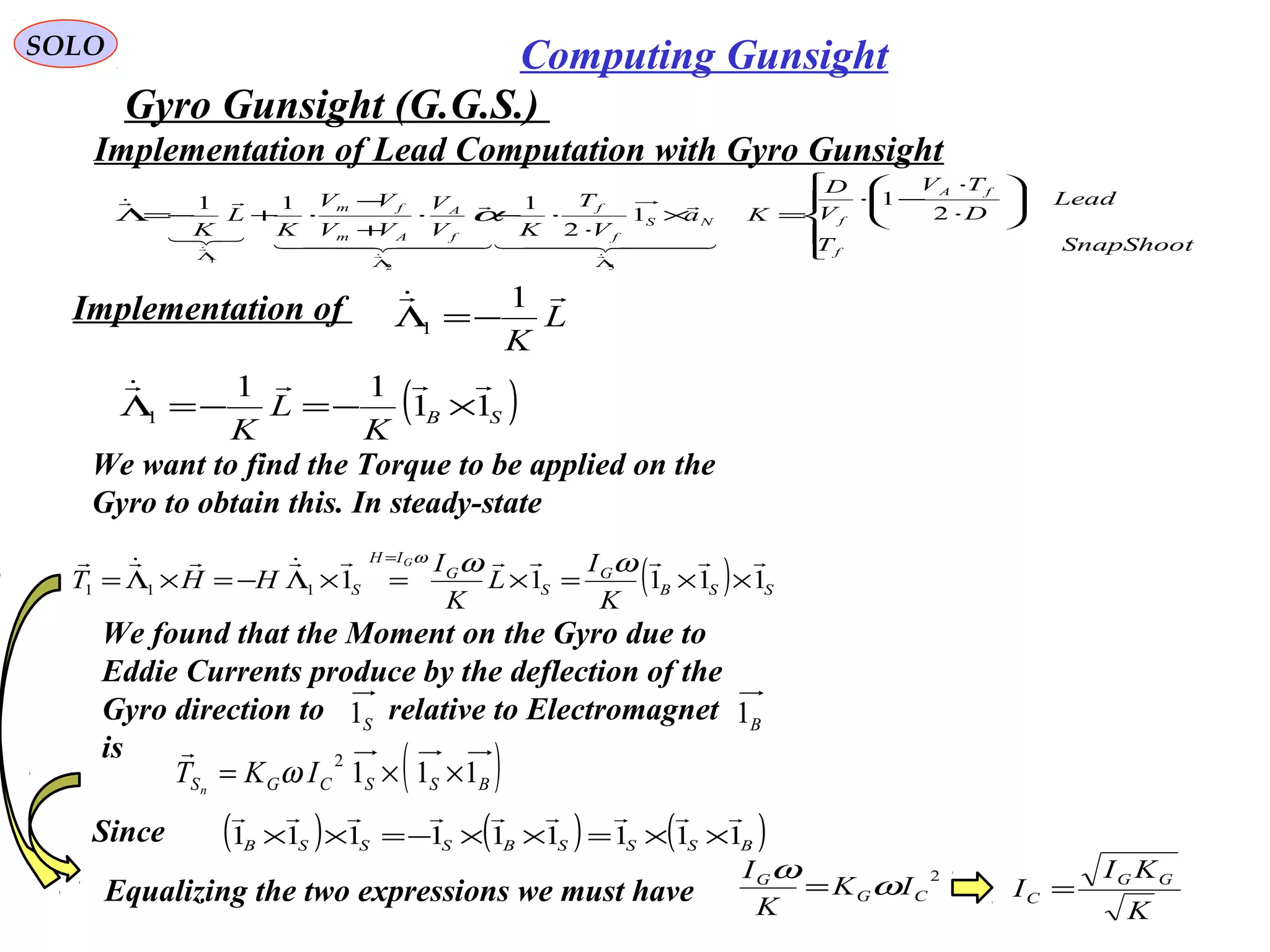   
SOLO Computing Gunsight
Gyro Gunsight (G.G.S.) 











⋅
⋅
−⋅
=×
⋅
⋅−⋅
+
−
⋅+−=Λ
ΛΛ
Λ
SnapShootT
Lead
D
TV
V
D
Ka
V
T
KV
V
VV
VV
K
L
K
f
fA
fNS
f
f
f
A
Am
fm
2
1
1
2
111
32
1
  

  




α
Implementation of  L
K
 1
1 −=Λ
( )SB
K
L
K
11
11
1

×−=−=Λ
We want to find the Torque to be applied on the 
Gyro to obtain this. In steady-state
( ) SSB
G
S
G
IH
S
K
I
L
K
I
HHT
G
11111111

××=×=×Λ−=×Λ=
=
ωωω
( )BSSCGS IKT n
111
2
××= ω

We found that the Moment on the Gyro due to
Eddie Currents produce by the deflection of the 
Gyro direction to        relative to Electromagnet
is
S1 B1
Since ( ) ( ) ( )BSSSBSSSB 111111111

××=××−=××
Equalizing the two expressions we must have
2
CG
G
IK
K
I
ω
ω
=
K
KI
I GG
C =
Implementation of Lead Computation with Gyro Gunsight
 