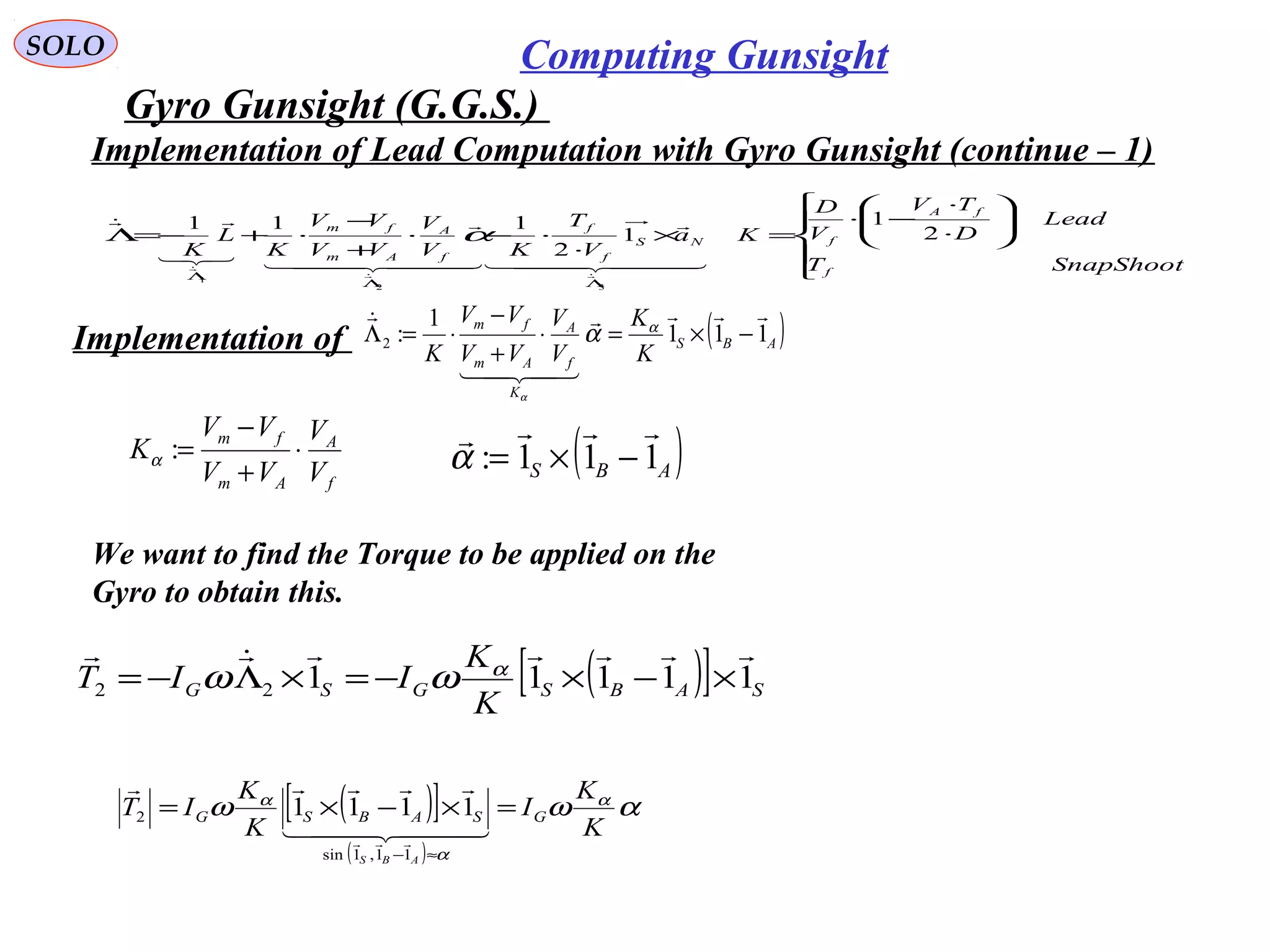   
SOLO Computing Gunsight
Gyro Gunsight (G.G.S.) 











⋅
⋅
−⋅
=×
⋅
⋅−⋅
+
−
⋅+−=Λ
ΛΛ
Λ
SnapShootT
Lead
D
TV
V
D
Ka
V
T
KV
V
VV
VV
K
L
K
f
fA
fNS
f
f
f
A
Am
fm
2
1
1
2
111
32
1
  

  




α
Implementation of 
We want to find the Torque to be applied on the 
Gyro to obtain this. 
( )[ ] SABSGSG
K
K
IIT 1111122

×−×−=×Λ−= α
ωω
( )ABS
K
f
A
Am
fm
K
K
V
V
VV
VV
K
111
1
:2



−×=⋅
+
−
⋅=Λ α
α
α
( )[ ]
( )
αωω α
α
α
K
K
I
K
K
IT GSABSG
ABS
=×−×=
≈−
  


11,1sin
2 1111
( )ABS 111:

−×=α
f
A
Am
fm
V
V
VV
VV
K ⋅
+
−
=:α
Implementation of Lead Computation with Gyro Gunsight (continue – 1)
 