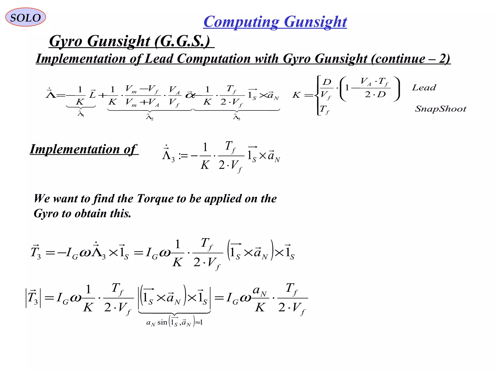   
SOLO Computing Gunsight
Gyro Gunsight (G.G.S.) 











⋅
⋅
−⋅
=×
⋅
⋅−⋅
+
−
⋅+−=Λ
ΛΛ
Λ
SnapShootT
Lead
D
TV
V
D
Ka
V
T
KV
V
VV
VV
K
L
K
f
fA
fNS
f
f
f
A
Am
fm
2
1
1
2
111
32
1
  

  




α
Implementation of 
We want to find the Torque to be applied on the 
Gyro to obtain this. 
( ) SNS
f
f
GSG a
V
T
K
IIT 11
2
1
133

××
⋅
⋅=×Λ−= ωω
NS
f
f
a
V
T
K

×
⋅
⋅−=Λ 1
2
1
:3
( )
( )
f
fN
G
aa
SNS
f
f
G
V
T
K
a
Ia
V
T
K
IT
NSN
⋅
⋅=××
⋅
⋅=
≈
2
11
2
1
1,1sin
3 ωω



Implementation of Lead Computation with Gyro Gunsight (continue – 2)
 