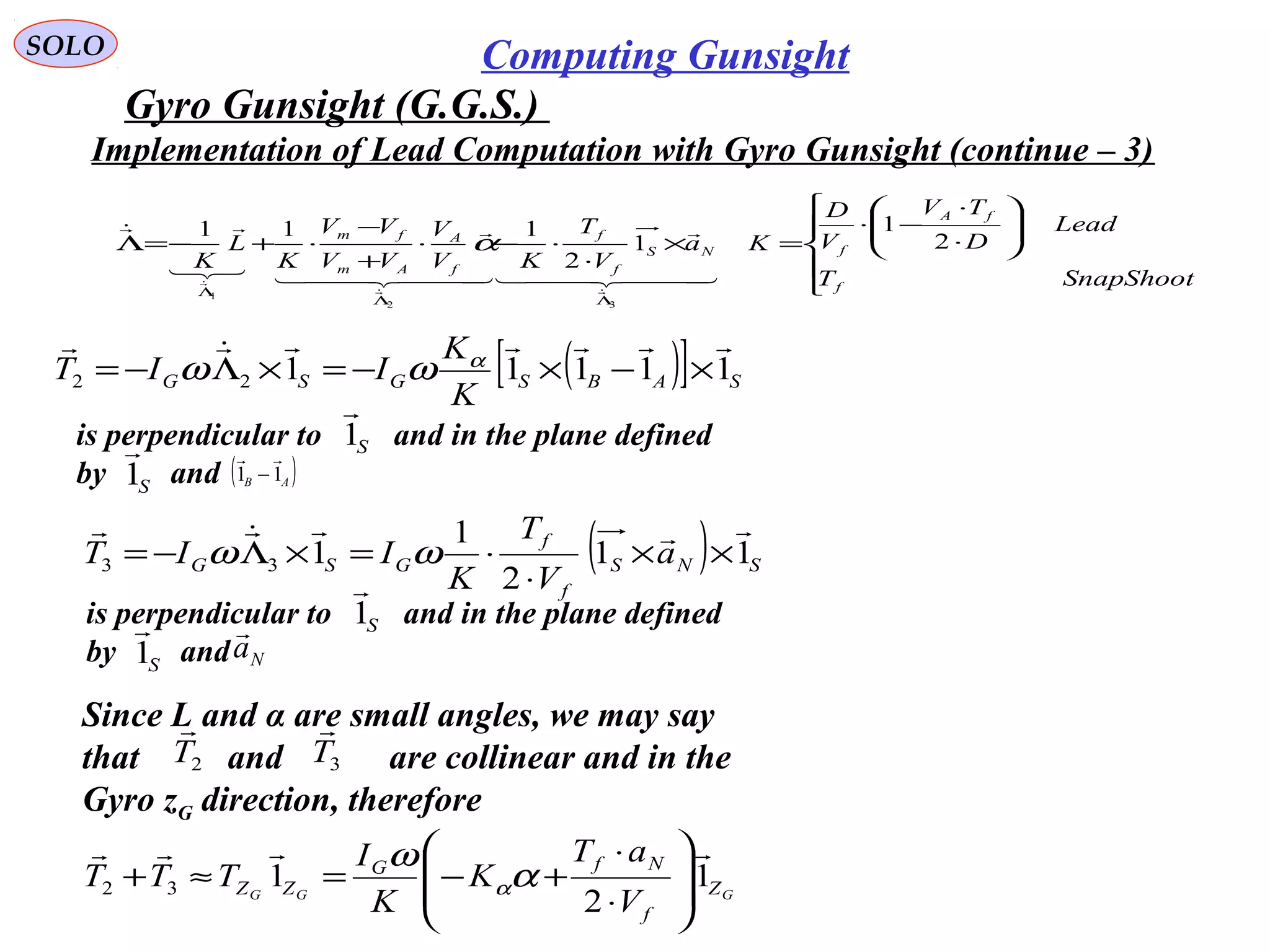   
SOLO Computing Gunsight
Gyro Gunsight (G.G.S.) 











⋅
⋅
−⋅
=×
⋅
⋅−⋅
+
−
⋅+−=Λ
ΛΛ
Λ
SnapShootT
Lead
D
TV
V
D
Ka
V
T
KV
V
VV
VV
K
L
K
f
fA
fNS
f
f
f
A
Am
fm
2
1
1
2
111
32
1
  

  




α
( ) SNS
f
f
GSG a
V
T
K
IIT 11
2
1
133

××
⋅
⋅=×Λ−= ωω
Implementation of Lead Computation with Gyro Gunsight (continue – 3)
is perpendicular to         and in the plane defined
by        and 
S1

( )AB 11

−
S1

is perpendicular to         and in the plane defined
by        and 
S1

Na

S1

Since L and α are small angles, we may say 
that          and            are collinear and in the
Gyro zG direction, therefore
2T

3T

GGG Z
f
NfG
ZZ
V
aT
K
K
I
TTT 1
2
132









⋅
⋅
+−=≈+ α
ω
α
( )[ ] SABSGSG
K
K
IIT 1111122

×−×−=×Λ−= α
ωω
 
