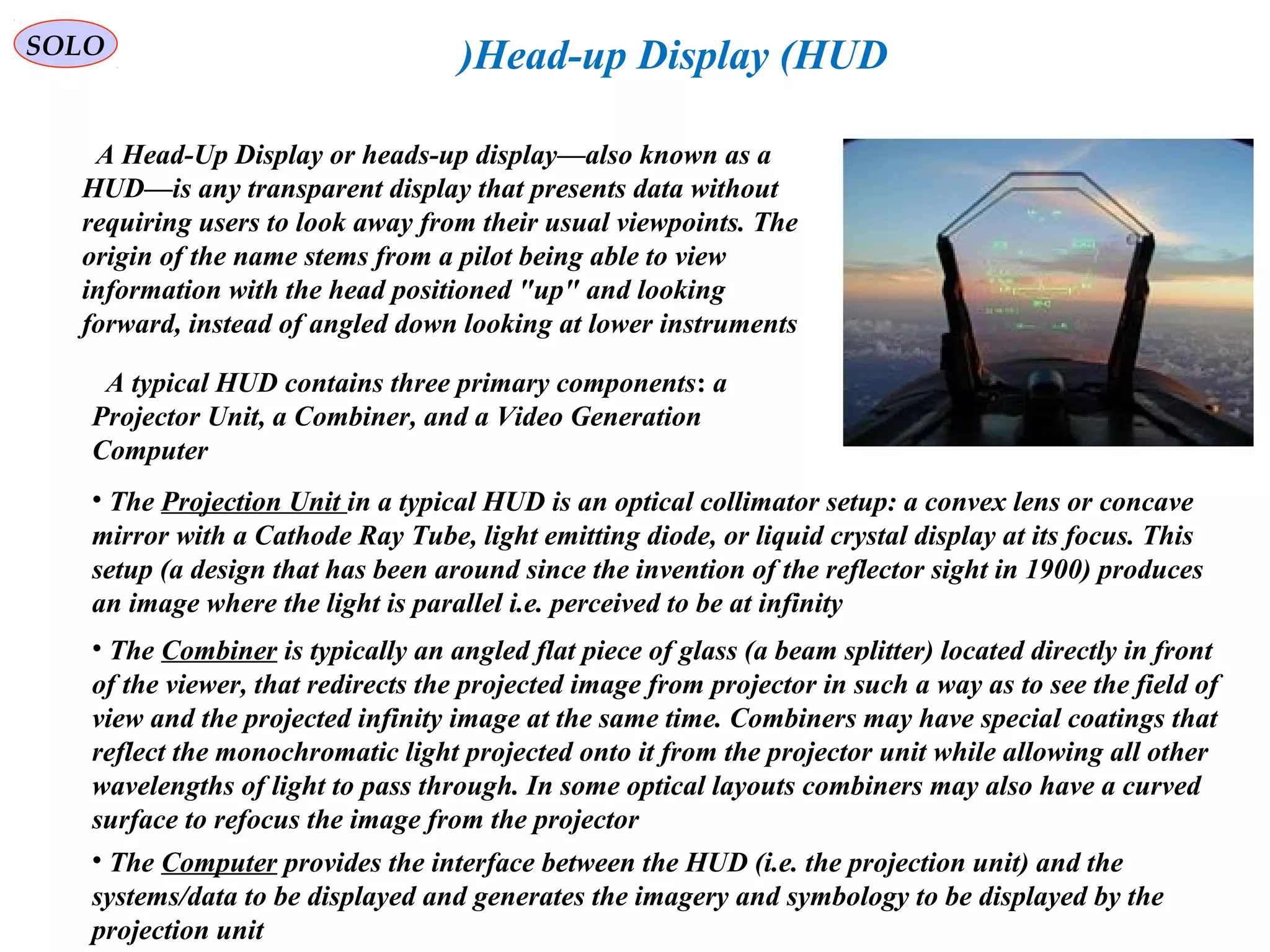   
SOLO Head-up Display (HUD)
  A Head-Up Display or heads-up display—also known as a 
HUD—is any transparent display that presents data without 
requiring users to look away from their usual viewpoints. The 
origin of the name stems from a pilot being able to view 
information with the head positioned "up" and looking 
forward, instead of angled down looking at lower instruments
  A typical HUD contains three primary components: a 
Projector Unit, a Combiner, and a Video Generation 
Computer
• The Projection Unit in a typical HUD is an optical collimator setup: a convex lens or concave 
mirror with a Cathode Ray Tube, light emitting diode, or liquid crystal display at its focus. This 
setup (a design that has been around since the invention of the reflector sight in 1900) produces 
an image where the light is parallel i.e. perceived to be at infinity
• The Combiner is typically an angled flat piece of glass (a beam splitter) located directly in front 
of the viewer, that redirects the projected image from projector in such a way as to see the field of 
view and the projected infinity image at the same time. Combiners may have special coatings that 
reflect the monochromatic light projected onto it from the projector unit while allowing all other 
wavelengths of light to pass through. In some optical layouts combiners may also have a curved 
surface to refocus the image from the projector
• The Computer provides the interface between the HUD (i.e. the projection unit) and the 
systems/data to be displayed and generates the imagery and symbology to be displayed by the 
projection unit 
 