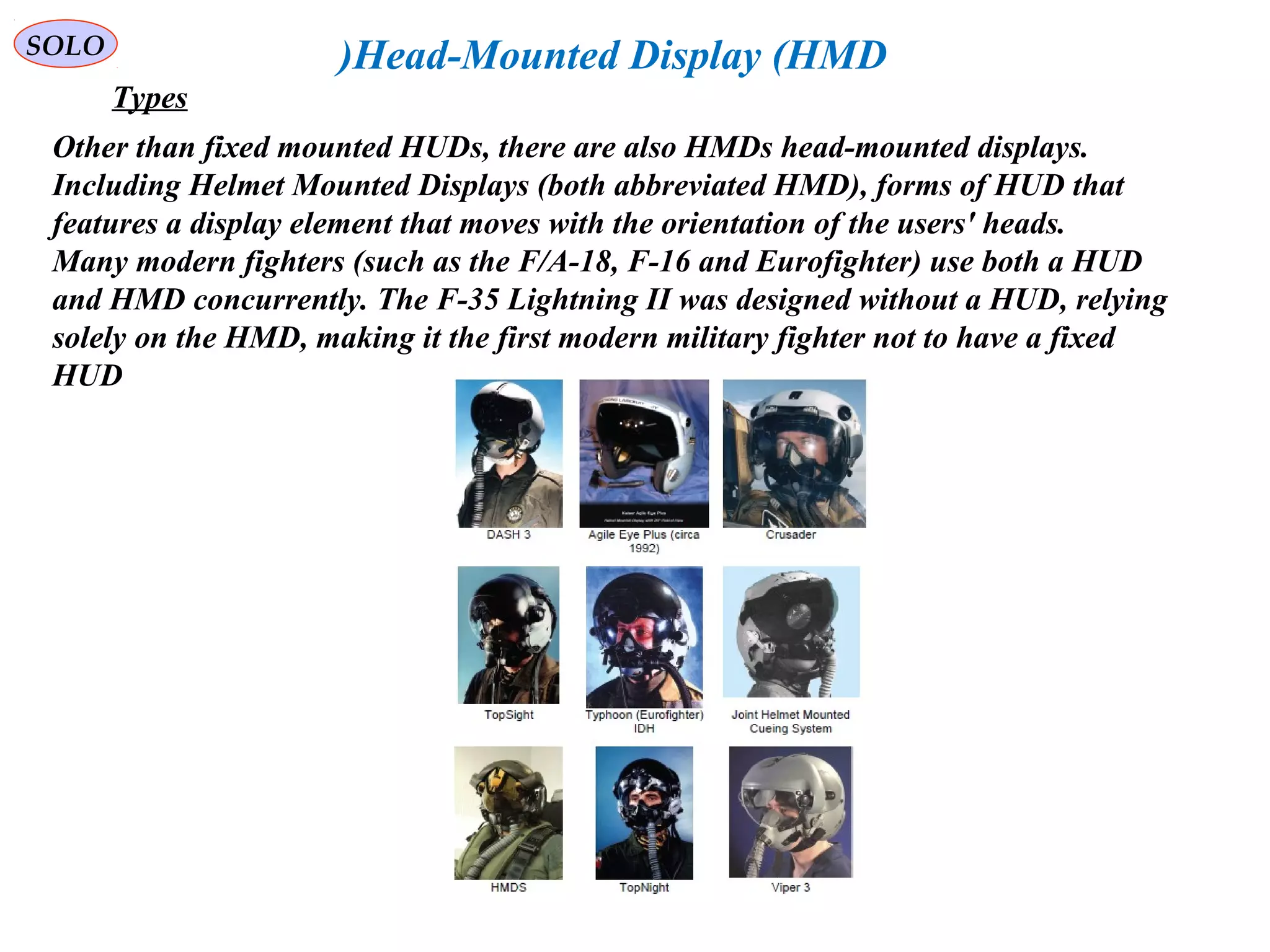   
SOLO Head-Mounted Display (HMD)
Other than fixed mounted HUDs, there are also HMDs head-mounted displays. 
Including Helmet Mounted Displays (both abbreviated HMD), forms of HUD that 
features a display element that moves with the orientation of the users' heads.
Many modern fighters (such as the F/A-18, F-16 and Eurofighter) use both a HUD 
and HMD concurrently. The F-35 Lightning II was designed without a HUD, relying 
solely on the HMD, making it the first modern military fighter not to have a fixed 
HUD
Types
 