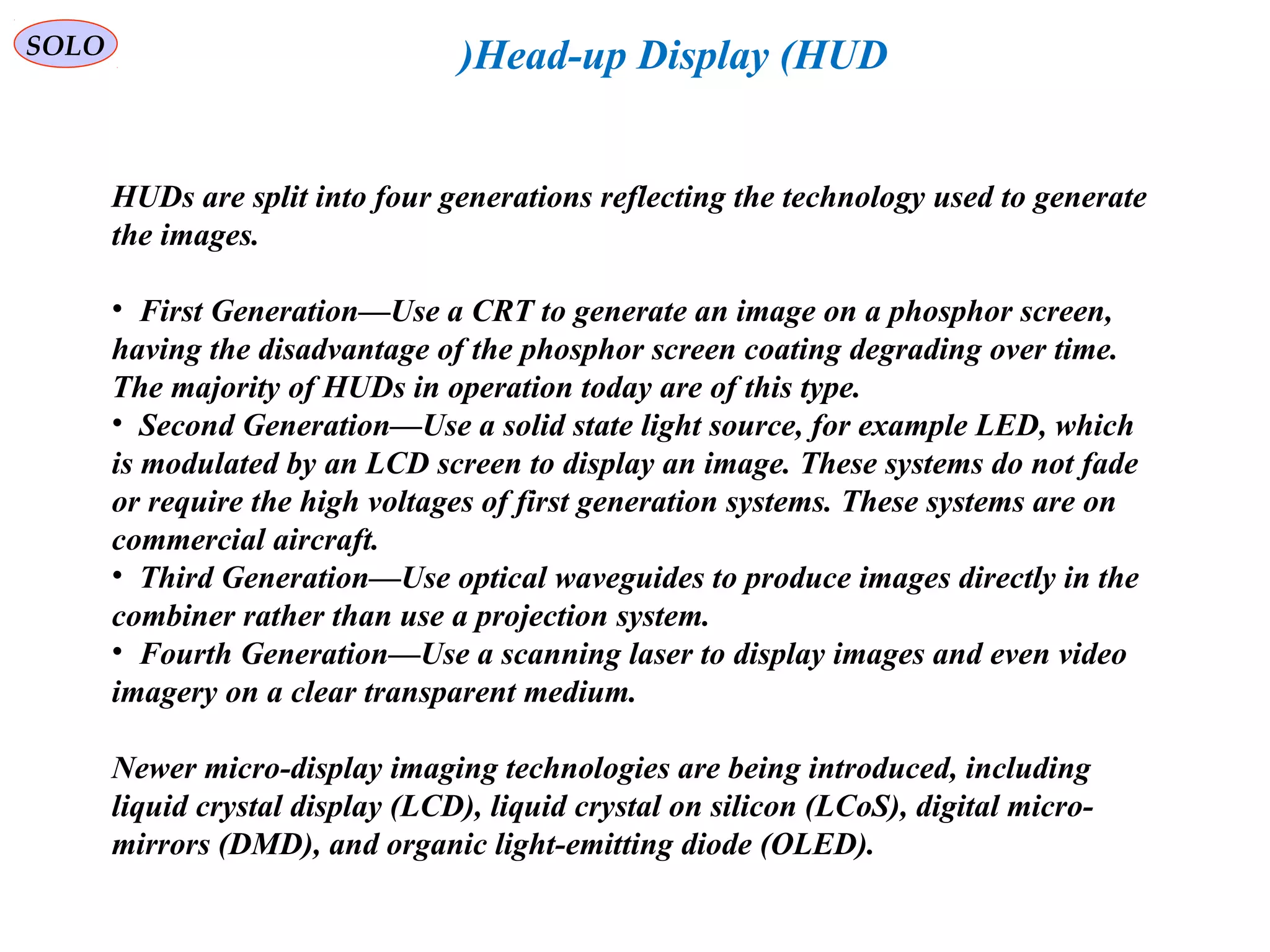   
SOLO Head-up Display (HUD(
HUDs are split into four generations reflecting the technology used to generate 
the images.
•  First Generation—Use a CRT to generate an image on a phosphor screen, 
having the disadvantage of the phosphor screen coating degrading over time. 
The majority of HUDs in operation today are of this type.
•  Second Generation—Use a solid state light source, for example LED, which 
is modulated by an LCD screen to display an image. These systems do not fade 
or require the high voltages of first generation systems. These systems are on 
commercial aircraft.
•  Third Generation—Use optical waveguides to produce images directly in the 
combiner rather than use a projection system.
•  Fourth Generation—Use a scanning laser to display images and even video 
imagery on a clear transparent medium.
Newer micro-display imaging technologies are being introduced, including 
liquid crystal display (LCD(, liquid crystal on silicon (LCoS(, digital micro-
mirrors (DMD(, and organic light-emitting diode (OLED(.
 