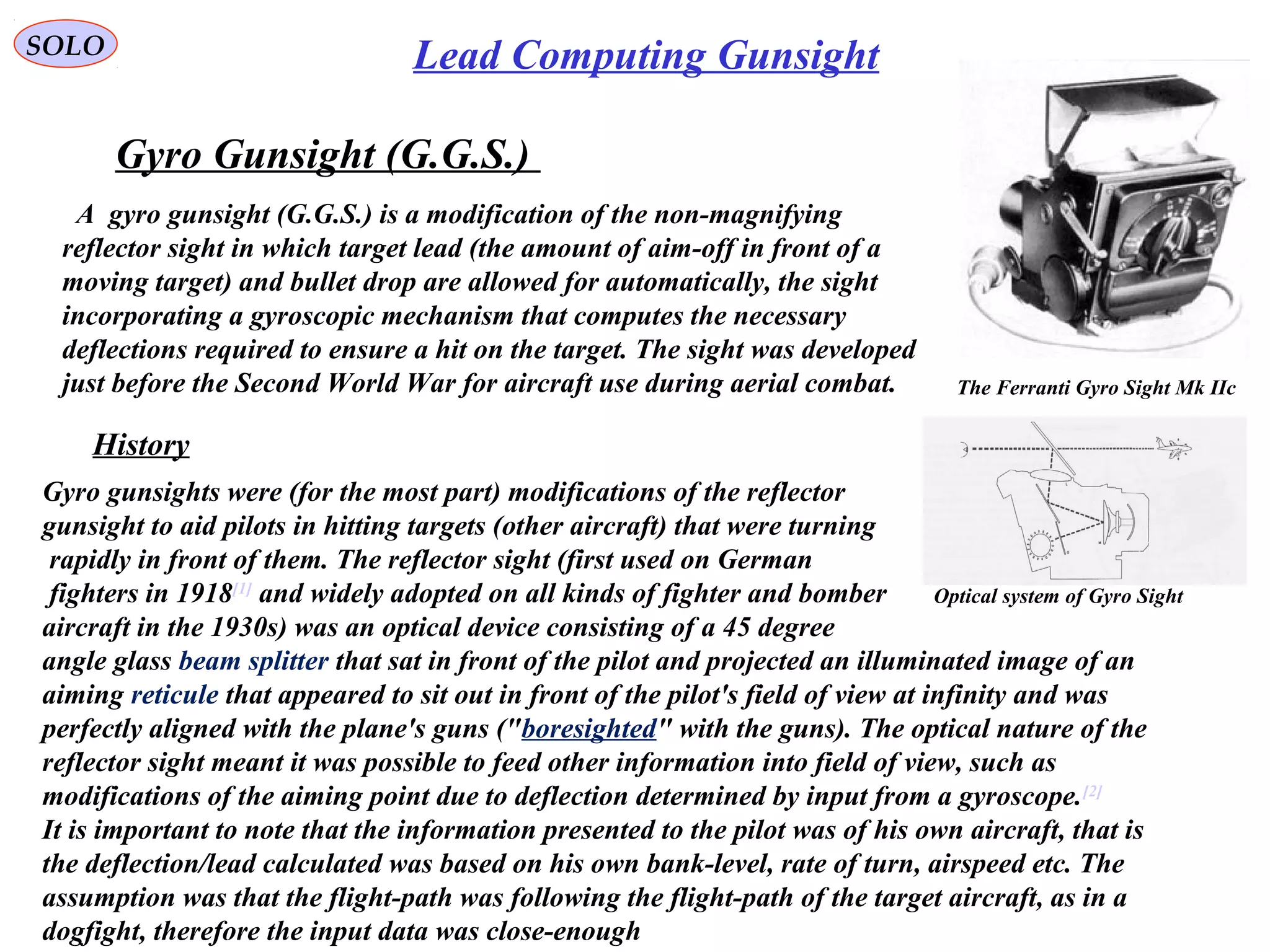 SOLO Lead Computing Gunsight
A gyro gunsight (G.G.S.) is a modification of the non-magnifying
reflector sight in which target lead (the amount of aim-off in front of a
moving target) and bullet drop are allowed for automatically, the sight
incorporating a gyroscopic mechanism that computes the necessary
deflections required to ensure a hit on the target. The sight was developed
just before the Second World War for aircraft use during aerial combat.
Gyro Gunsight (G.G.S.)
The Ferranti Gyro Sight Mk IIc
Gyro gunsights were (for the most part) modifications of the reflector
gunsight to aid pilots in hitting targets (other aircraft) that were turning
rapidly in front of them. The reflector sight (first used on German
fighters in 1918[1]
and widely adopted on all kinds of fighter and bomber
aircraft in the 1930s) was an optical device consisting of a 45 degree
angle glass beam splitter that sat in front of the pilot and projected an illuminated image of an
aiming reticule that appeared to sit out in front of the pilot's field of view at infinity and was
perfectly aligned with the plane's guns ("boresighted" with the guns). The optical nature of the
reflector sight meant it was possible to feed other information into field of view, such as
modifications of the aiming point due to deflection determined by input from a gyroscope.[2]
It is important to note that the information presented to the pilot was of his own aircraft, that is
the deflection/lead calculated was based on his own bank-level, rate of turn, airspeed etc. The
assumption was that the flight-path was following the flight-path of the target aircraft, as in a
dogfight, therefore the input data was close-enough
History
Optical system of Gyro Sight
 