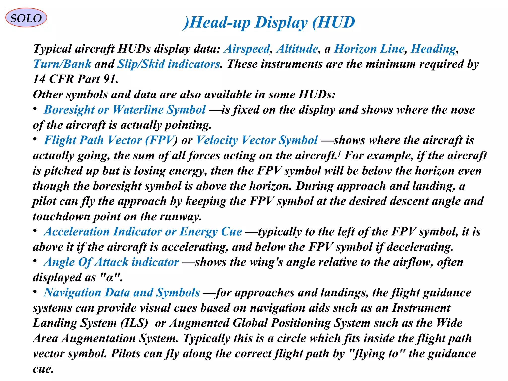   
SOLO Head-up Display (HUD(
Typical aircraft HUDs display data: Airspeed, Altitude, a Horizon Line, Heading, 
Turn/Bank and Slip/Skid indicators. These instruments are the minimum required by 
14 CFR Part 91.
Other symbols and data are also available in some HUDs:
•  Boresight or Waterline Symbol —is fixed on the display and shows where the nose 
of the aircraft is actually pointing.
•  Flight Path Vector (FPV( or Velocity Vector Symbol —shows where the aircraft is 
actually going, the sum of all forces acting on the aircraft.]
 For example, if the aircraft 
is pitched up but is losing energy, then the FPV symbol will be below the horizon even 
though the boresight symbol is above the horizon. During approach and landing, a 
pilot can fly the approach by keeping the FPV symbol at the desired descent angle and 
touchdown point on the runway.
•  Acceleration Indicator or Energy Cue —typically to the left of the FPV symbol, it is 
above it if the aircraft is accelerating, and below the FPV symbol if decelerating.
•  Angle Of Attack indicator —shows the wing's angle relative to the airflow, often 
displayed as "α".
•  Navigation Data and Symbols —for approaches and landings, the flight guidance 
systems can provide visual cues based on navigation aids such as an Instrument 
Landing System (ILS(  or Augmented Global Positioning System such as the Wide 
Area Augmentation System. Typically this is a circle which fits inside the flight path 
vector symbol. Pilots can fly along the correct flight path by "flying to" the guidance 
cue.
 