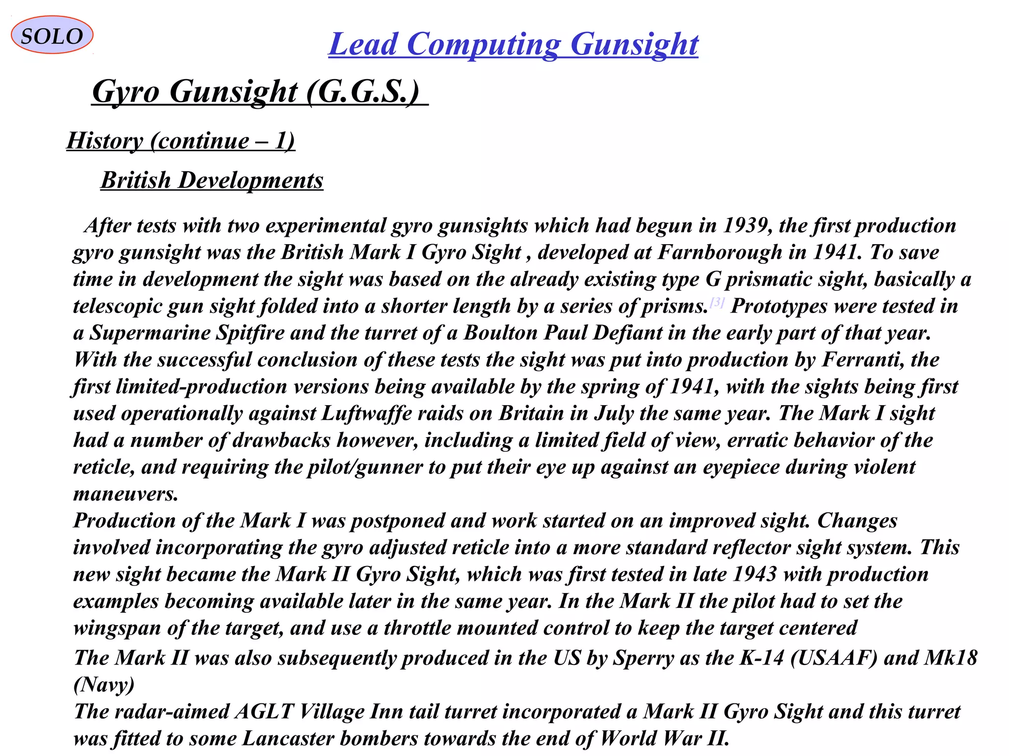SOLO Lead Computing Gunsight
Gyro Gunsight (G.G.S.)
History (continue – 1)
After tests with two experimental gyro gunsights which had begun in 1939, the first production
gyro gunsight was the British Mark I Gyro Sight , developed at Farnborough in 1941. To save
time in development the sight was based on the already existing type G prismatic sight, basically a
telescopic gun sight folded into a shorter length by a series of prisms.[3]
Prototypes were tested in
a Supermarine Spitfire and the turret of a Boulton Paul Defiant in the early part of that year.
With the successful conclusion of these tests the sight was put into production by Ferranti, the
first limited-production versions being available by the spring of 1941, with the sights being first
used operationally against Luftwaffe raids on Britain in July the same year. The Mark I sight
had a number of drawbacks however, including a limited field of view, erratic behavior of the
reticle, and requiring the pilot/gunner to put their eye up against an eyepiece during violent
maneuvers.
Production of the Mark I was postponed and work started on an improved sight. Changes
involved incorporating the gyro adjusted reticle into a more standard reflector sight system. This
new sight became the Mark II Gyro Sight, which was first tested in late 1943 with production
examples becoming available later in the same year. In the Mark II the pilot had to set the
wingspan of the target, and use a throttle mounted control to keep the target centered
British Developments
The Mark II was also subsequently produced in the US by Sperry as the K-14 (USAAF) and Mk18
(Navy)
The radar-aimed AGLT Village Inn tail turret incorporated a Mark II Gyro Sight and this turret
was fitted to some Lancaster bombers towards the end of World War II.
 