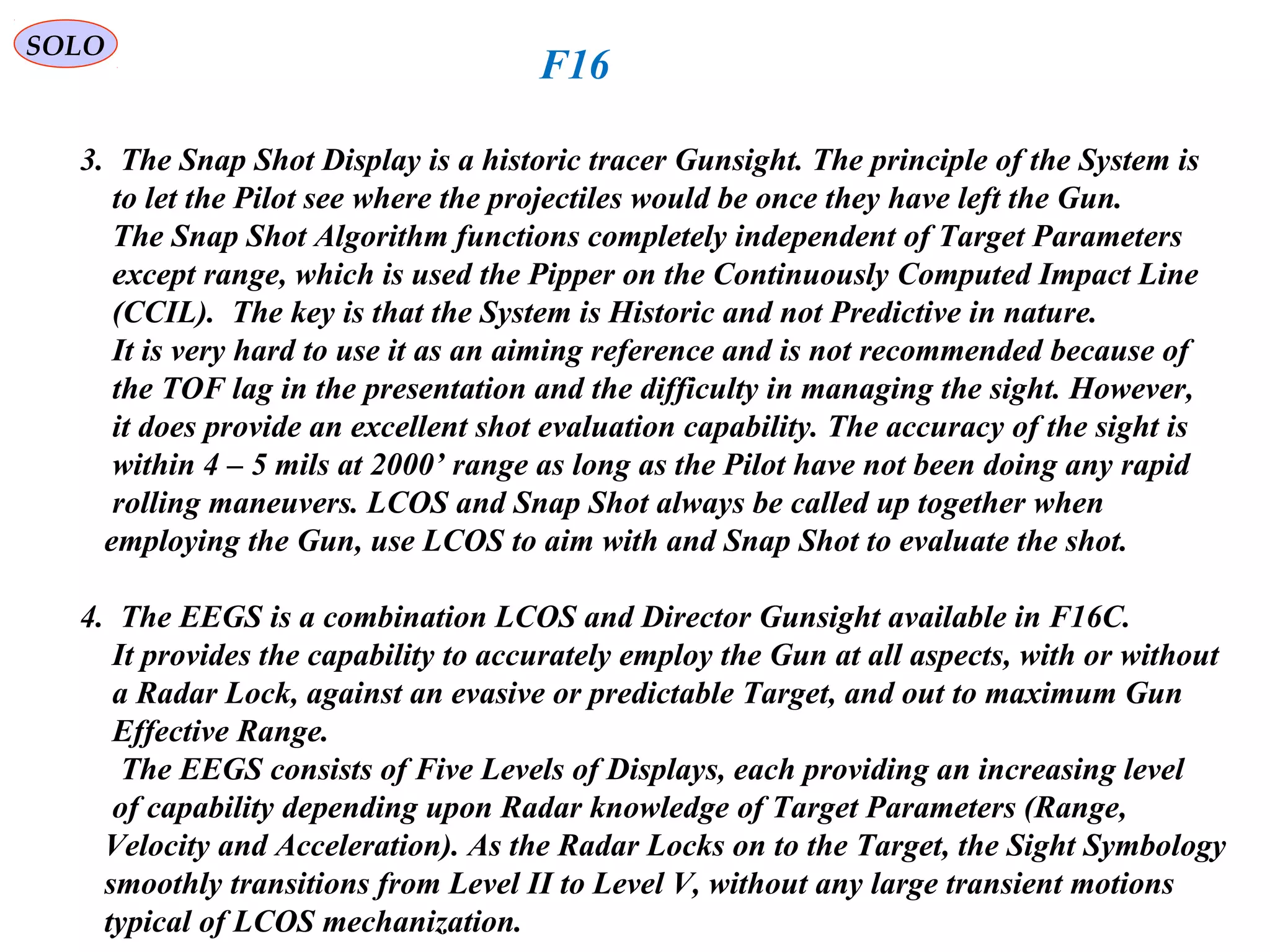   
SOLO
F16
3.  The Snap Shot Display is a historic tracer Gunsight. The principle of the System is
    to let the Pilot see where the projectiles would be once they have left the Gun.
    The Snap Shot Algorithm functions completely independent of Target Parameters 
    except range, which is used the Pipper on the Continuously Computed Impact Line
    (CCIL(.  The key is that the System is Historic and not Predictive in nature.
    It is very hard to use it as an aiming reference and is not recommended because of
    the TOF lag in the presentation and the difficulty in managing the sight. However, 
    it does provide an excellent shot evaluation capability. The accuracy of the sight is 
    within 4 – 5 mils at 2000’ range as long as the Pilot have not been doing any rapid
    rolling maneuvers. LCOS and Snap Shot always be called up together when
   employing the Gun, use LCOS to aim with and Snap Shot to evaluate the shot.
4.  The EEGS is a combination LCOS and Director Gunsight available in F16C.
    It provides the capability to accurately employ the Gun at all aspects, with or without
    a Radar Lock, against an evasive or predictable Target, and out to maximum Gun 
    Effective Range.
     The EEGS consists of Five Levels of Displays, each providing an increasing level
    of capability depending upon Radar knowledge of Target Parameters (Range, 
   Velocity and Acceleration(. As the Radar Locks on to the Target, the Sight Symbology
   smoothly transitions from Level II to Level V, without any large transient motions
   typical of LCOS mechanization.
 