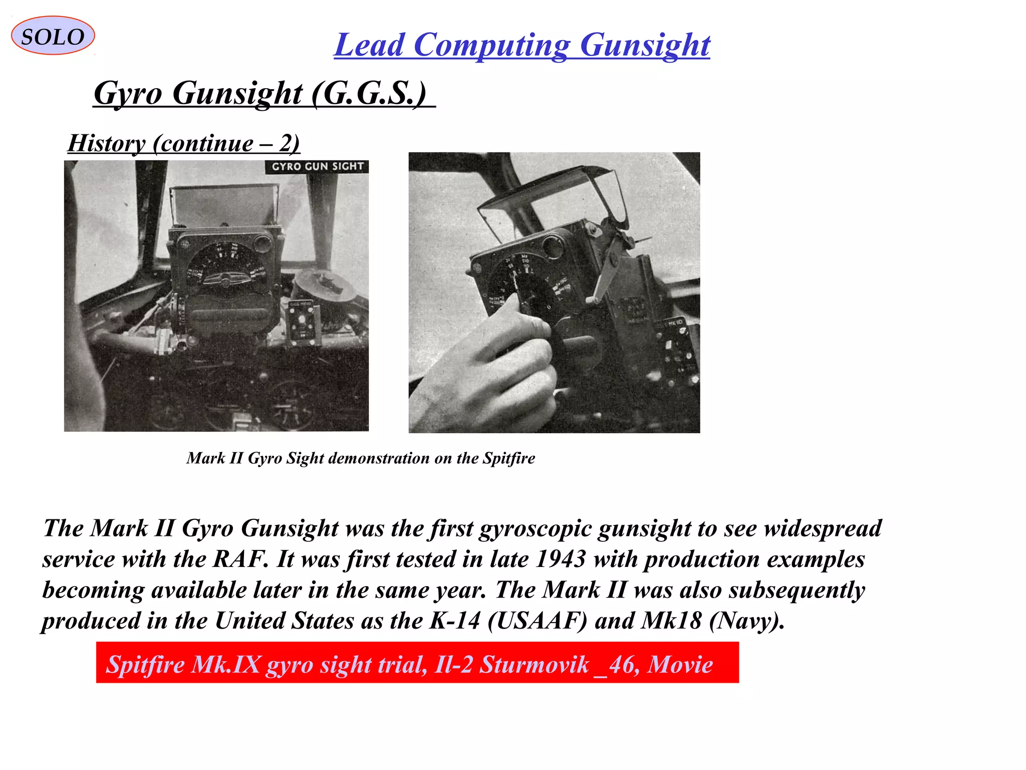 SOLO Lead Computing Gunsight
Gyro Gunsight (G.G.S.)
History (continue – 2)
Mark II Gyro Sight demonstration on the Spitfire
The Mark II Gyro Gunsight was the first gyroscopic gunsight to see widespread
service with the RAF. It was first tested in late 1943 with production examples
becoming available later in the same year. The Mark II was also subsequently
produced in the United States as the K-14 (USAAF) and Mk18 (Navy).
Spitfire Mk.IX gyro sight trial, Il-2 Sturmovik _46, Movie
 