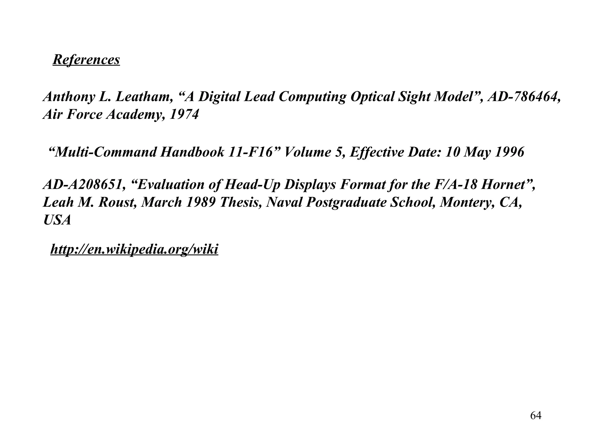 64
References
Anthony L. Leatham, “A Digital Lead Computing Optical Sight Model”, AD-786464, 
Air Force Academy, 1974
“Multi-Command Handbook 11-F16” Volume 5, Effective Date: 10 May 1996
http://en.wikipedia.org/wiki
AD-A208651, “Evaluation of Head-Up Displays Format for the F/A-18 Hornet”, 
Leah M. Roust, March 1989 Thesis, Naval Postgraduate School, Montery, CA, 
USA
 