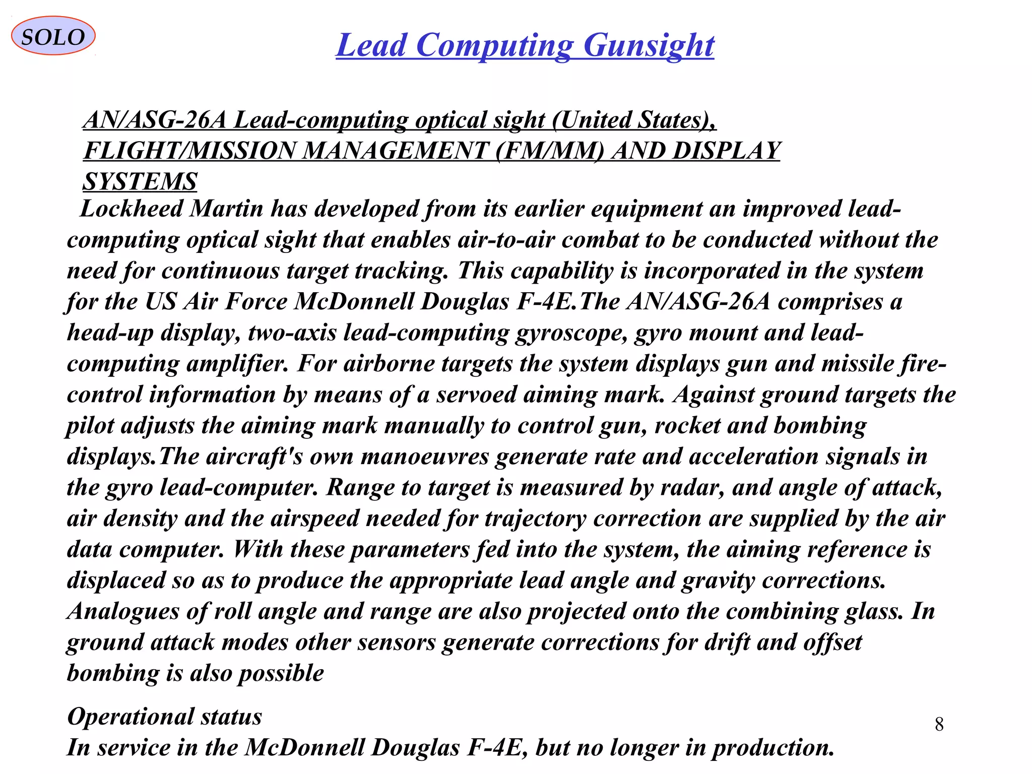 SOLO
8
Lead Computing Gunsight
Lockheed Martin has developed from its earlier equipment an improved lead-
computing optical sight that enables air-to-air combat to be conducted without the
need for continuous target tracking. This capability is incorporated in the system
for the US Air Force McDonnell Douglas F-4E.The AN/ASG-26A comprises a
head-up display, two-axis lead-computing gyroscope, gyro mount and lead-
computing amplifier. For airborne targets the system displays gun and missile fire-
control information by means of a servoed aiming mark. Against ground targets the
pilot adjusts the aiming mark manually to control gun, rocket and bombing
displays.The aircraft's own manoeuvres generate rate and acceleration signals in
the gyro lead-computer. Range to target is measured by radar, and angle of attack,
air density and the airspeed needed for trajectory correction are supplied by the air
data computer. With these parameters fed into the system, the aiming reference is
displaced so as to produce the appropriate lead angle and gravity corrections.
Analogues of roll angle and range are also projected onto the combining glass. In
ground attack modes other sensors generate corrections for drift and offset
bombing is also possible
AN/ASG-26A Lead-computing optical sight (United States),
FLIGHT/MISSION MANAGEMENT (FM/MM) AND DISPLAY
SYSTEMS
Operational status
In service in the McDonnell Douglas F-4E, but no longer in production.
 