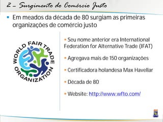 2 – Surgimento do Comércio Justo
 Em meados da década de 80 surgiam as primeiras
  organizações de comércio justo

                    Seu nome anterior era International
                   Federation for Alternative Trade (IFAT)

                    Agregava mais de 150 organizações

                    Certificadora holandesa Max Havellar

                    Década de 80

                    Website: http://www.wfto.com/
 