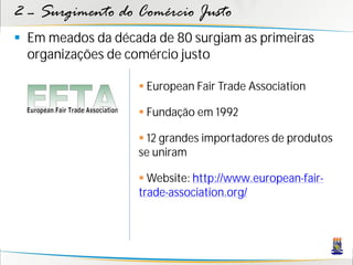 2 – Surgimento do Comércio Justo
 Em meados da década de 80 surgiam as primeiras
  organizações de comércio justo

                    European Fair Trade Association

                    Fundação em 1992

                    12 grandes importadores de produtos
                   se uniram

                    Website: http://www.european-fair-
                   trade-association.org/
 