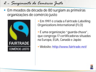 2 – Surgimento do Comércio Justo
 Em meados da década de 80 surgiam as primeiras
  organizações de comércio justo
                    Em 1997 é criada a Fairtrade Labelling
                   Organizations International (FLO)

                    É uma organização “guarda-chuva”,
                   que congrega 17 certificadoras situadas
                   na Europa, EUA, Canadá e Japão

                    Website: http://www.fairtrade.net/
 