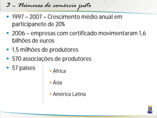 3 – Números do comércio justo
 1997 – 2007 – Crescimento médio anual em
  participanete de 20%
 2006 – empresas com certificado movimentaram 1,6
  bilhões de euros
 1,5 milhões de produtores
 570 associações de produtores
 57 países       África

                Ásia

                América Latina
 