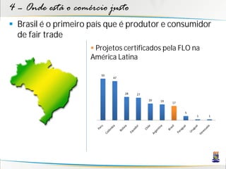 4 – Onde está o comércio justo
 Brasil é o primeiro país que é produtor e consumidor
  de fair trade
                      Projetos certificados pela FLO na
                     América Latina

                        50
                             47




                                  28   27
                                            20   19
                                                      17


                                                           5
                                                               1   1
 