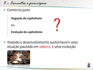 5 – Conceitos e princípios
 Comércio justo




                              ?
    Negação do capitalismo

    ou

    Evolução do capitalismo


 Visando o desenvolvimento sustentável e uma
  atuação pautada em valores, é uma evolução
 