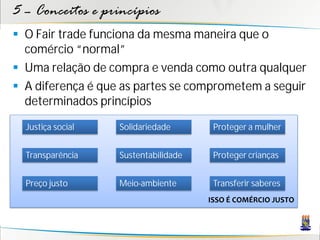 5 – Conceitos e princípios
 O Fair trade funciona da mesma maneira que o
  comércio “normal”
 Uma relação de compra e venda como outra qualquer
 A diferença é que as partes se comprometem a seguir
  determinados princípios
  Justiça social   Solidariedade       Proteger a mulher


  Transparência    Sustentabilidade    Proteger crianças


  Preço justo      Meio-ambiente       Transferir saberes
                                      ISSO É COMÉRCIO JUSTO
 