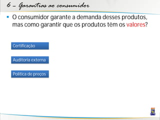 6 – Garantias ao consumidor
 O consumidor garante a demanda desses produtos,
  mas como garantir que os produtos têm os valores?


  Certificação


  Auditoria externa


  Política de preços
 
