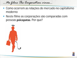 ...No filme The Corporation vimos...
 Como ocorrem as relações de mercado no capitalismo
  moderno
 Neste filme as corporações são comparadas com
  pessoas psicopatas. Por que?
 