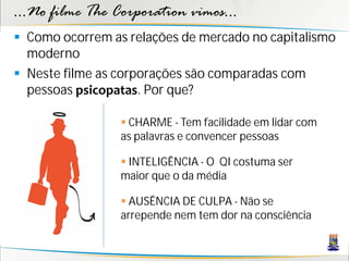 ...No filme The Corporation vimos...
 Como ocorrem as relações de mercado no capitalismo
  moderno
 Neste filme as corporações são comparadas com
  pessoas psicopatas. Por que?

                  CHARME - Tem facilidade em lidar com
                 as palavras e convencer pessoas

                  INTELIGÊNCIA - O QI costuma ser
                 maior que o da média

                  AUSÊNCIA DE CULPA - Não se
                 arrepende nem tem dor na consciência
 