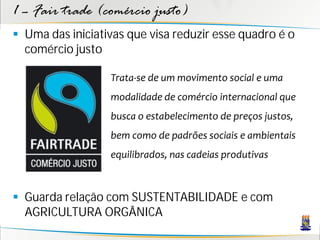 1 – Fair trade (comércio justo)
 Uma das iniciativas que visa reduzir esse quadro é o
  comércio justo

                  Trata-se de um movimento social e uma
                  modalidade de comércio internacional que
                  busca o estabelecimento de preços justos,
                  bem como de padrões sociais e ambientais
                  equilibrados, nas cadeias produtivas



 Guarda relação com SUSTENTABILIDADE e com
  AGRICULTURA ORGÂNICA
 