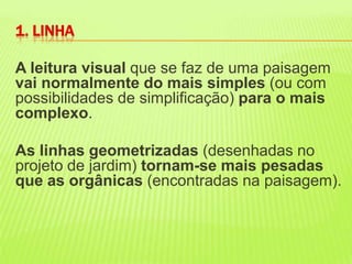 A leitura visual que se faz de uma paisagem vai normalmente do mais simples (ou com possibilidades de simplificação) para o mais complexo.As linhas geometrizadas (desenhadas no projeto de jardim) tornam-se mais pesadas que as orgânicas (encontradas na paisagem). 1. LINHA