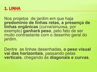 Nos projetos  de jardim em que haja predomínio de linhas retas, a presença de linhas orgânicas (curva/sinuosa, por exemplo) ganhará peso, pelo fato de ser muito contrastante com o desenho geral do jardim. Dentre  as linhas desenhadas, o peso visual vai das horizontais, passando pelas verticais, chegando às diagonais e curvas. 1. LINHA