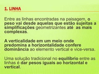 Entre as linhas encontradas na paisagem, o peso vai desde aquelas que estão sujeitas a simplificaçõesgeometrizantes até  as mais complexas. A verticalidade em um meio onde predomina a horizontalidade confere dominância ao elemento vertical e vice-versa. Uma solução tradicional no equilíbrio entre as linhas é dar pesos iguais ao horizontal e vertical. 1. LINHA