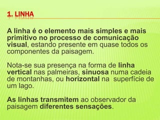 A linha é o elemento mais simples e mais primitivo no processo de comunicação visual, estando presente em quase todos os componentes da paisagem. Nota-se sua presença na forma de linha vertical nas palmeiras, sinuosa numa cadeia de montanhas, ou horizontal na  superfície de um lago. As linhas transmitem ao observador da paisagem diferentes sensações. 1. LINHA