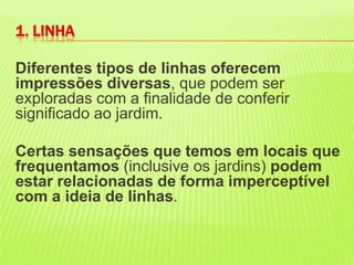 Diferentes tipos de linhas oferecem impressões diversas, que podem ser exploradas com a finalidade de conferir significado ao jardim. Certas sensações que temos em locais que frequentamos (inclusive os jardins) podem estar relacionadas de forma imperceptível com a ideia de linhas. 1. LINHA