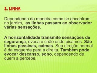 Dependendo da maneira como se encontram no jardim,  as linhas passam ao observador várias sensações. A horizontalidade transmite sensações de segurança, evoca o chão onde pisamos. São linhas passivas, calmas. Sua direção normal é da esquerda para a direita. Também pode evocar descanso, sono, dependendo de quem a percebe. 1. LINHA